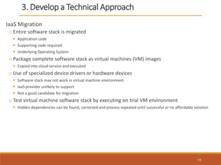 3. Develop a Technical Approach
IaaS Migration
o Entire software stack is migrated
 Application code
 Supporting code required
 Underlying Operating System
o Package complete software stack as virtual machines (VM) images
 Copied into cloud service and executed
o Use of specialized device drivers or hardware devices
 Software stack may not work in virtual machine environment
 IaaS provider unlikely to support
 Not a good candidate for migration
o Test virtual machine software stack by executing on trial VM environment
 Hidden dependencies can be found, corrected and process repeated until successful or no affordable solution
13
 