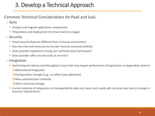 3. Develop a Technical Approach
Common Technical Considerations for PaaS and IaaS:
o Skills
 Prepare and migrate application components
 Preparation and deployment of virtual machine images
o Security
 Cloud security features different from in-house environment
 Security risks and measures to counter must be assessed carefully
 Does provider implement strong user authentication techniques?
 Does provider offer security tools or services?
o Integration
 Avoid network latency and throughput issues that may impact performance of application or dependent systems
Bidirectional integration
Configuration changes (e.g., to reflect new addresses)
New authentication methods
Other technical changes
 Current absence of integration or interoperability does not mean such needs will not arise later due to change in
business requirements
14
 