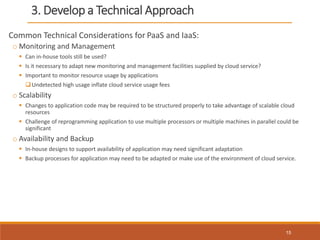 3. Develop a Technical Approach
Common Technical Considerations for PaaS and IaaS:
o Monitoring and Management
 Can in-house tools still be used?
 Is it necessary to adapt new monitoring and management facilities supplied by cloud service?
 Important to monitor resource usage by applications
Undetected high usage inflate cloud service usage fees
o Scalability
 Changes to application code may be required to be structured properly to take advantage of scalable cloud
resources
 Challenge of reprogramming application to use multiple processors or multiple machines in parallel could be
significant
o Availability and Backup
 In-house designs to support availability of application may need significant adaptation
 Backup processes for application may need to be adapted or make use of the environment of cloud service.
15
 