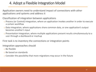 4. Adopt a Flexible Integration Model
Application owners need to understand impact of connections with other
applications and systems and address it
Classification of integration between applications
o Process (or Control) Integration, where an application invokes another in order to execute
a certain workflow
o Data Integration, where applications share common data, or one application’s output
becomes another’s input
o Presentation Integration, where multiple applications present results simultaneously to a
user through a dashboard or mashup
First task is to inventory the connections or integration points
Integration approaches should
o Be flexible
o Be based on standards
o Consider the possibility that more migrations may occur in the future
17
 