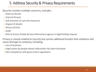 5. Address Security & Privacy Requirements
Security involves multiple concerns, includes:
o External threats
o Internal threats
o SLA promises on security measures
o Impact of attacks
o Access Control
o Audit
o Risk of access of data by law enforcement agency in legal binding request
Privacy is closely related to security but carries additional burden that violations will
cause damage to company, including:
o Loss of business
o Legal action by people whose information has been disclosed
o Non-compliance with government regulations
18
 