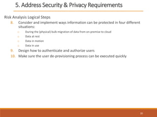 5. Address Security & Privacy Requirements
Risk Analysis Logical Steps
8. Consider and implement ways information can be protected in four different
situations:
o During the (physical) bulk migration of data from on-premise to cloud
o Data at rest
o Data in motion
o Data in use
9. Design how to authenticate and authorize users
10. Make sure the user de-provisioning process can be executed quickly
20
 