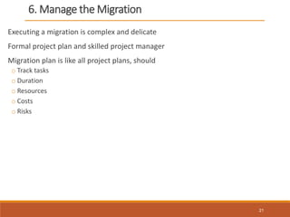 6. Manage the Migration
Executing a migration is complex and delicate
Formal project plan and skilled project manager
Migration plan is like all project plans, should
o Track tasks
o Duration
o Resources
o Costs
o Risks
21
 