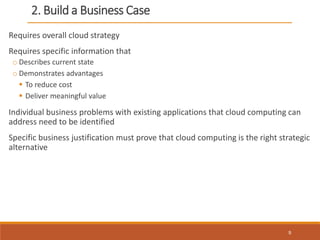 2. Build a Business Case
Requires overall cloud strategy
Requires specific information that
o Describes current state
o Demonstrates advantages
 To reduce cost
 Deliver meaningful value
Individual business problems with existing applications that cloud computing can
address need to be identified
Specific business justification must prove that cloud computing is the right strategic
alternative
9
 