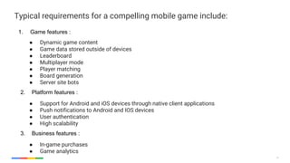 12
Typical requirements for a compelling mobile game include:
1. Game features :
● Dynamic game content
● Game data stored outside of devices
● Leaderboard
● Multiplayer mode
● Player matching
● Board generation
● Server site bots
2. Platform features :
● Support for Android and iOS devices through native client applications
● Push notifications to Android and IOS devices
● User authentication
● High scalability
3. Business features :
● In-game purchases
● Game analytics
 