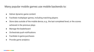 13
Many popular mobile games use mobile backends to:
● Deliver dynamic game content
● Facilitate multiplayer games, including matching players
● Store data outside of the mobile device, e.g., the last completed level, or the scores
achieved in the previous plays
● Manage the leaderboard
● Orchestrate push notifications
● Facilitate in-game purchases
● Provide game analytics
 