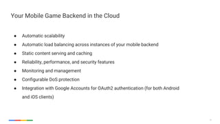 14
Your Mobile Game Backend in the Cloud
● Automatic scalability
● Automatic load balancing across instances of your mobile backend
● Static content serving and caching
● Reliability, performance, and security features
● Monitoring and management
● Configurable DoS protection
● Integration with Google Accounts for OAuth2 authentication (for both Android
and iOS clients)
 
