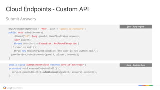 Java - App Engine
@ApiMethod(httpMethod = "PUT", path = "game/{id}/answers")
public void submitAnswers(
@Named("id") long gameId, GamePlayStatus answers,
User player)
throws UnauthorizedException, NotFoundException {
if (user == null) {
throw new UnauthorizedException("The user is not authorized.");
gameService.submitAnswers(gameId, player, answers);
}
Java - Android Apppublic class SubmitAnswersTask extends ServiceTask<Void> {
protected void executeEndpointCall() {
service.gameEndpoint().submitAnswers(gameId, answers).execute();
}
Cloud Endpoints - Custom API
Submit Answers
Cloud Endpoints - Custom API
 
