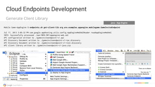 Java - App Engine
Mobile Game-AppEngine $ endpoints.sh get-client-lib org.arw.examples.appengine.mobilegame.GameInviteEndpoint
Jul 17, 2013 3:05:32 PM com.google.apphosting.utils.config.AppEngineWebXmlReader readAppEngineWebXml
INFO: Successfully processed ./war/WEB-INF/appengine-web.xml
API configuration written to ./gameinviteendpoint-v1.api
API Discovery Document written to ./gameinviteendpoint-v1-rpc.discovery
API Discovery Document written to ./gameinviteendpoint-v1-rest.discovery
API client library written to ./gameinviteendpoint-v1-java.zip
Eclipse
Cloud Endpoints Development
Generate Client Library
Cloud Endpoints Development
 