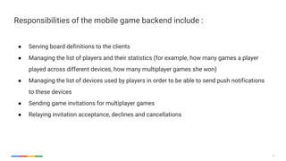 27
Responsibilities of the mobile game backend include :
● Serving board definitions to the clients
● Managing the list of players and their statistics (for example, how many games a player
played across different devices, how many multiplayer games she won)
● Managing the list of devices used by players in order to be able to send push notifications
to these devices
● Sending game invitations for multiplayer games
● Relaying invitation acceptance, declines and cancellations
 