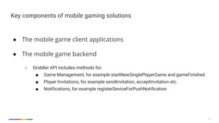 28
Key components of mobile gaming solutions
● The mobile game client applications
● The mobile game backend
○ Griddler API includes methods for:
■ Game Management, for example startNewSinglePlayerGame and gameFinished
■ Player Invitations, for example sendInvitation, acceptInvitation etc.
■ Notifications, for example registerDeviceForPushNotification
 
