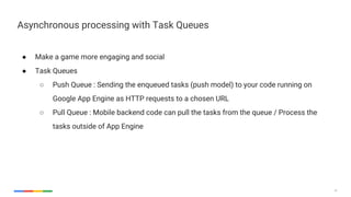 32
● Make a game more engaging and social
● Task Queues
○ Push Queue : Sending the enqueued tasks (push model) to your code running on
Google App Engine as HTTP requests to a chosen URL
○ Pull Queue : Mobile backend code can pull the tasks from the queue / Process the
tasks outside of App Engine
Asynchronous processing with Task Queues
 