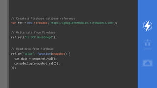 // Create a Firebase database reference
var ref = new Firebase("https://googleformobile.firebaseio.com");
// Write data from Firebase
ref.set("Hi GCP WorkShop!");
// Read data from Firebase
ref.on("value", function(snapshot) {
var data = snapshot.val();
console.log(snapshot.val());
});
 