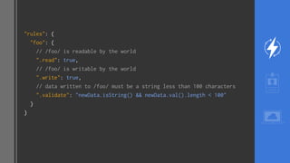 "rules": {
"foo": {
// /foo/ is readable by the world
".read": true,
// /foo/ is writable by the world
".write": true,
// data written to /foo/ must be a string less than 100 characters
".validate": "newData.isString() && newData.val().length < 100"
}
}
 
