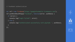 // Facebook Authentication
var ref = new Firebase("https://googleformobile.firebaseio.com");
ref.authWithOAuthPopup("facebook”, function(error, authData) {
if (error) {
console.log("Login Failed!", error);
} else {
console.log("Authenticated successfully with payload: ", authData);
}
});
 