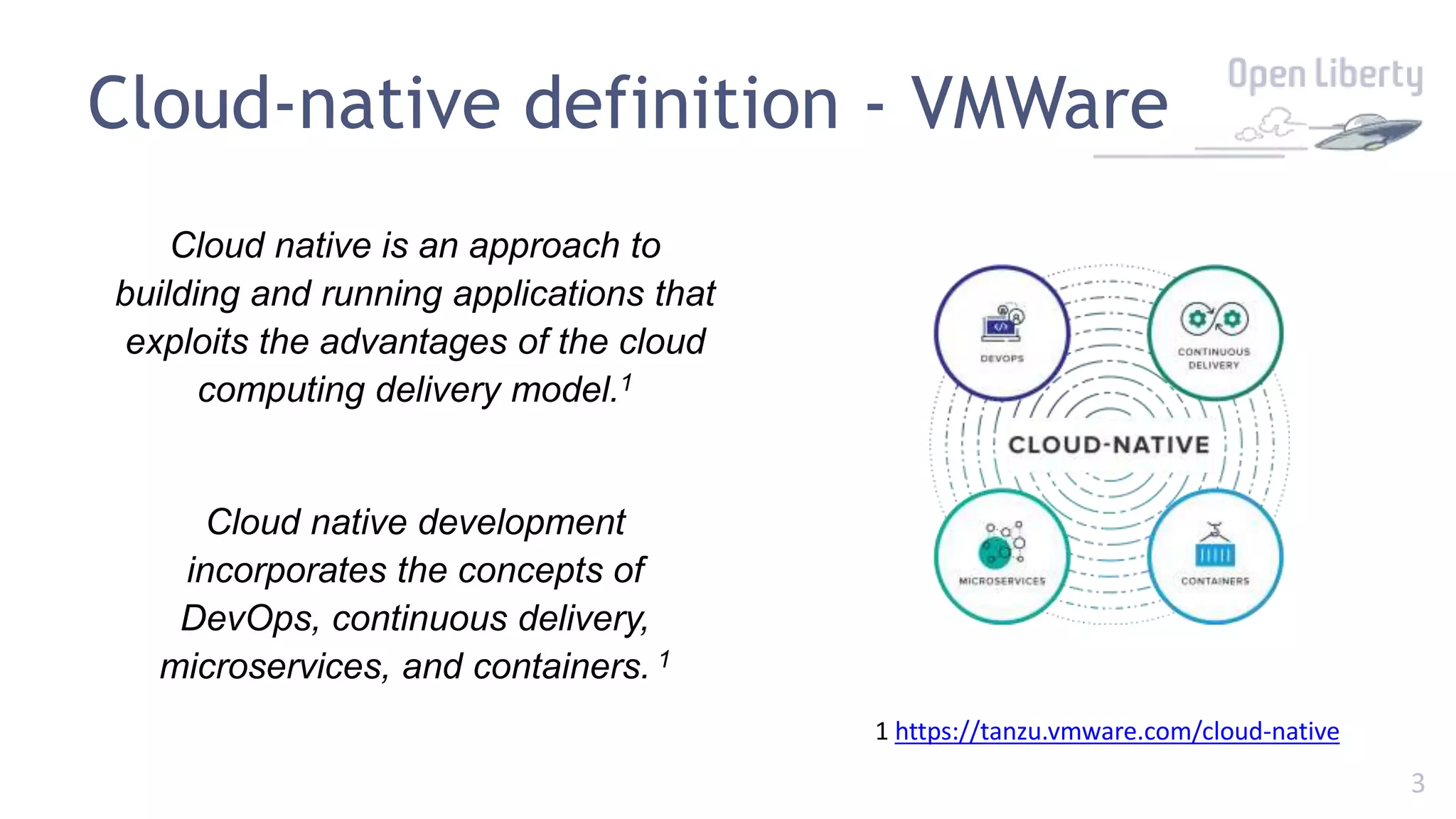 3
Cloud-native definition - VMWare
Cloud native is an approach to
building and running applications that
exploits the advantages of the cloud
computing delivery model.1
Cloud native development
incorporates the concepts of
DevOps, continuous delivery,
microservices, and containers. 1
1 https://tanzu.vmware.com/cloud-native
 