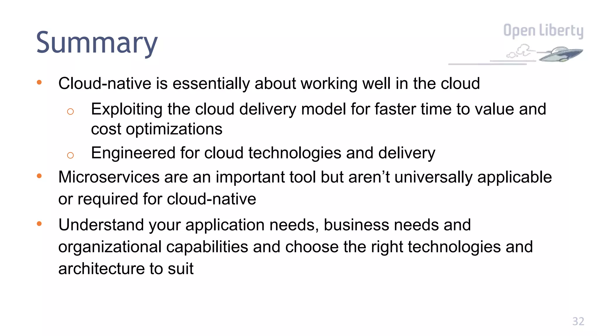 32
Summary
• Cloud-native is essentially about working well in the cloud
o Exploiting the cloud delivery model for faster time to value and
cost optimizations
o Engineered for cloud technologies and delivery
• Microservices are an important tool but aren’t universally applicable
or required for cloud-native
• Understand your application needs, business needs and
organizational capabilities and choose the right technologies and
architecture to suit
 