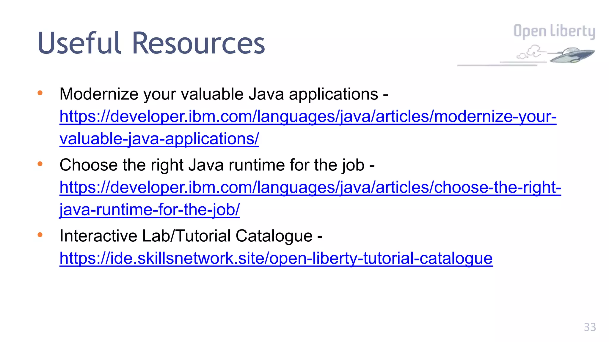 33
Useful Resources
• Modernize your valuable Java applications -
https://developer.ibm.com/languages/java/articles/modernize-your-
valuable-java-applications/
• Choose the right Java runtime for the job -
https://developer.ibm.com/languages/java/articles/choose-the-right-
java-runtime-for-the-job/
• Interactive Lab/Tutorial Catalogue -
https://ide.skillsnetwork.site/open-liberty-tutorial-catalogue
 