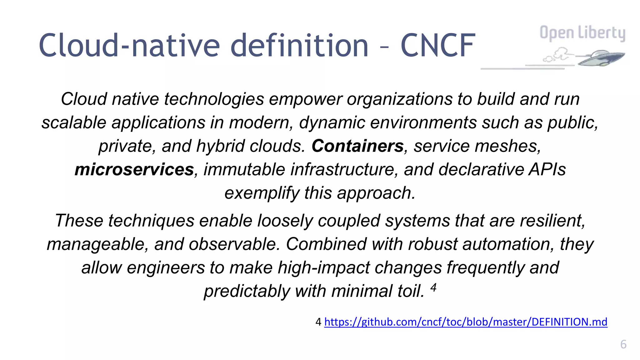6
Cloud-native definition – CNCF
Cloud native technologies empower organizations to build and run
scalable applications in modern, dynamic environments such as public,
private, and hybrid clouds. Containers, service meshes,
microservices, immutable infrastructure, and declarative APIs
exemplify this approach.
These techniques enable loosely coupled systems that are resilient,
manageable, and observable. Combined with robust automation, they
allow engineers to make high-impact changes frequently and
predictably with minimal toil. 4
4 https://github.com/cncf/toc/blob/master/DEFINITION.md
 