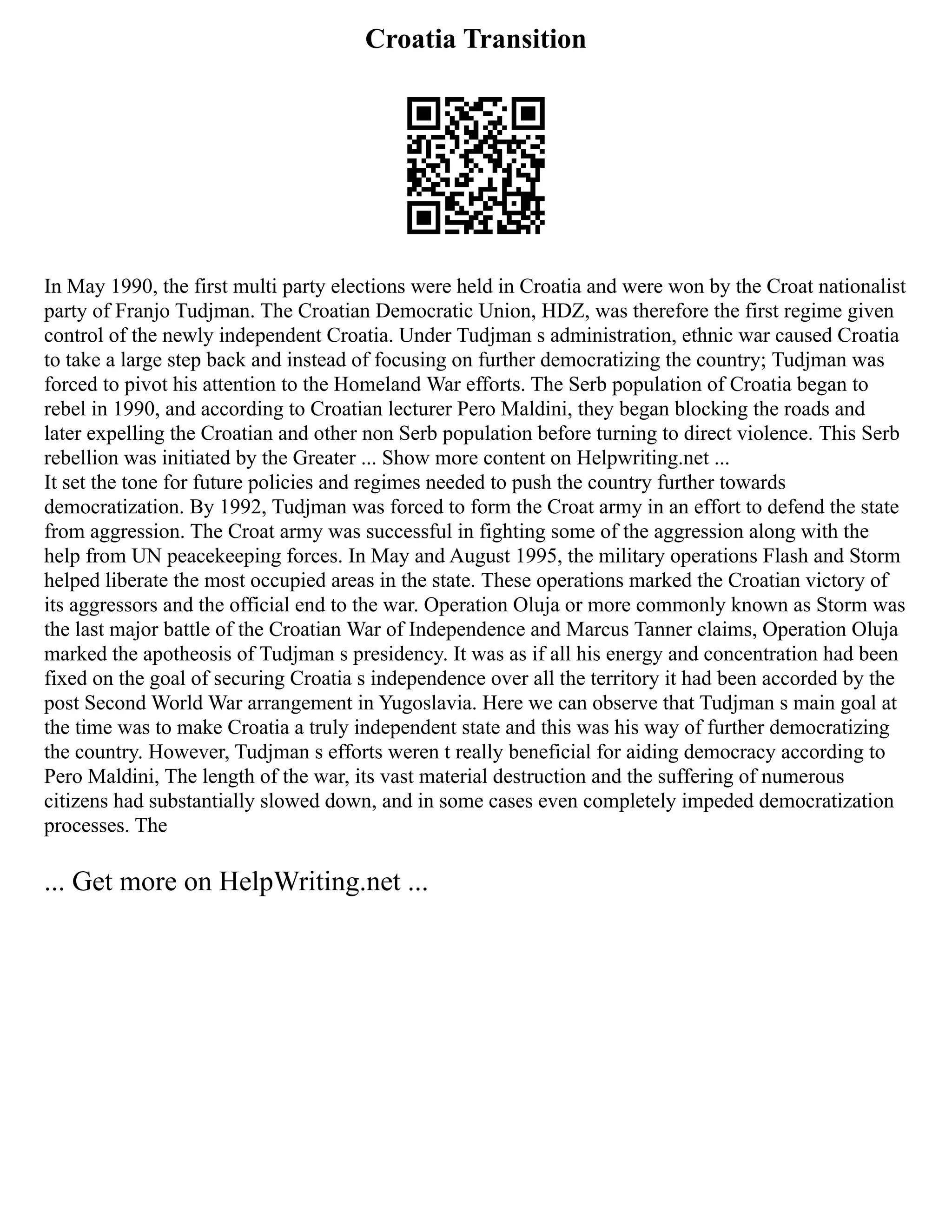 Croatia Transition
In May 1990, the first multi party elections were held in Croatia and were won by the Croat nationalist
party of Franjo Tudjman. The Croatian Democratic Union, HDZ, was therefore the first regime given
control of the newly independent Croatia. Under Tudjman s administration, ethnic war caused Croatia
to take a large step back and instead of focusing on further democratizing the country; Tudjman was
forced to pivot his attention to the Homeland War efforts. The Serb population of Croatia began to
rebel in 1990, and according to Croatian lecturer Pero Maldini, they began blocking the roads and
later expelling the Croatian and other non Serb population before turning to direct violence. This Serb
rebellion was initiated by the Greater ... Show more content on Helpwriting.net ...
It set the tone for future policies and regimes needed to push the country further towards
democratization. By 1992, Tudjman was forced to form the Croat army in an effort to defend the state
from aggression. The Croat army was successful in fighting some of the aggression along with the
help from UN peacekeeping forces. In May and August 1995, the military operations Flash and Storm
helped liberate the most occupied areas in the state. These operations marked the Croatian victory of
its aggressors and the official end to the war. Operation Oluja or more commonly known as Storm was
the last major battle of the Croatian War of Independence and Marcus Tanner claims, Operation Oluja
marked the apotheosis of Tudjman s presidency. It was as if all his energy and concentration had been
fixed on the goal of securing Croatia s independence over all the territory it had been accorded by the
post Second World War arrangement in Yugoslavia. Here we can observe that Tudjman s main goal at
the time was to make Croatia a truly independent state and this was his way of further democratizing
the country. However, Tudjman s efforts weren t really beneficial for aiding democracy according to
Pero Maldini, The length of the war, its vast material destruction and the suffering of numerous
citizens had substantially slowed down, and in some cases even completely impeded democratization
processes. The
... Get more on HelpWriting.net ...
 