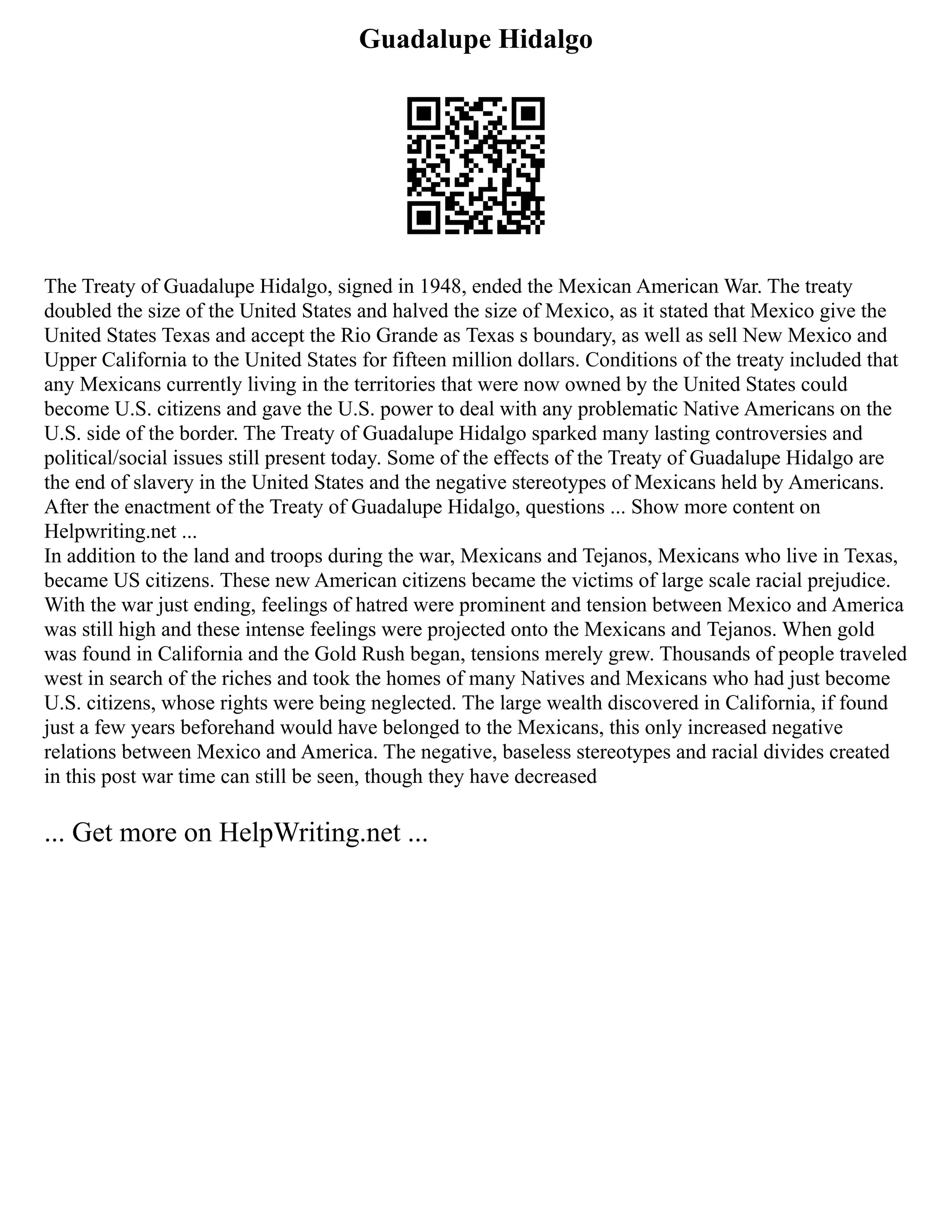 Guadalupe Hidalgo
The Treaty of Guadalupe Hidalgo, signed in 1948, ended the Mexican American War. The treaty
doubled the size of the United States and halved the size of Mexico, as it stated that Mexico give the
United States Texas and accept the Rio Grande as Texas s boundary, as well as sell New Mexico and
Upper California to the United States for fifteen million dollars. Conditions of the treaty included that
any Mexicans currently living in the territories that were now owned by the United States could
become U.S. citizens and gave the U.S. power to deal with any problematic Native Americans on the
U.S. side of the border. The Treaty of Guadalupe Hidalgo sparked many lasting controversies and
political/social issues still present today. Some of the effects of the Treaty of Guadalupe Hidalgo are
the end of slavery in the United States and the negative stereotypes of Mexicans held by Americans.
After the enactment of the Treaty of Guadalupe Hidalgo, questions ... Show more content on
Helpwriting.net ...
In addition to the land and troops during the war, Mexicans and Tejanos, Mexicans who live in Texas,
became US citizens. These new American citizens became the victims of large scale racial prejudice.
With the war just ending, feelings of hatred were prominent and tension between Mexico and America
was still high and these intense feelings were projected onto the Mexicans and Tejanos. When gold
was found in California and the Gold Rush began, tensions merely grew. Thousands of people traveled
west in search of the riches and took the homes of many Natives and Mexicans who had just become
U.S. citizens, whose rights were being neglected. The large wealth discovered in California, if found
just a few years beforehand would have belonged to the Mexicans, this only increased negative
relations between Mexico and America. The negative, baseless stereotypes and racial divides created
in this post war time can still be seen, though they have decreased
... Get more on HelpWriting.net ...
 