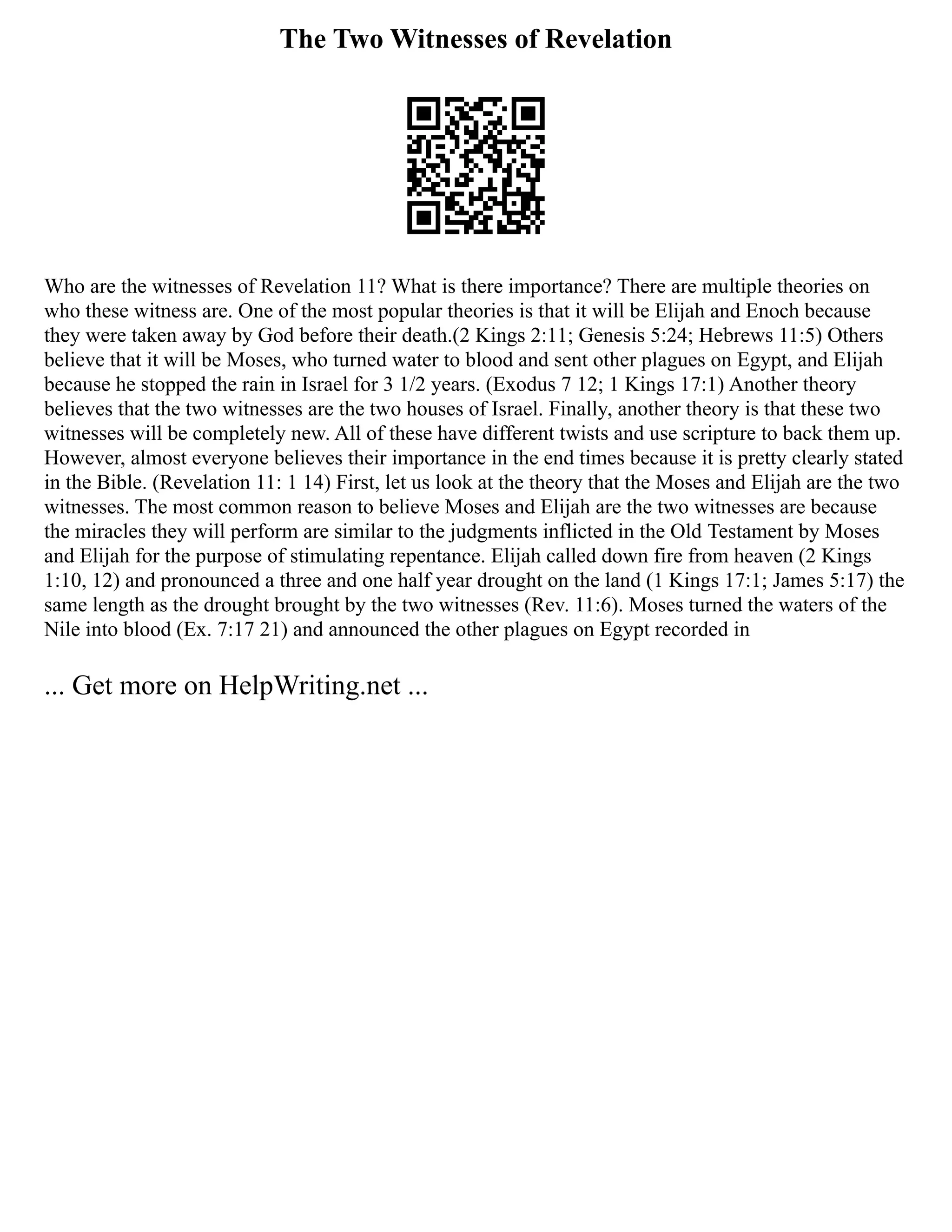 The Two Witnesses of Revelation
Who are the witnesses of Revelation 11? What is there importance? There are multiple theories on
who these witness are. One of the most popular theories is that it will be Elijah and Enoch because
they were taken away by God before their death.(2 Kings 2:11; Genesis 5:24; Hebrews 11:5) Others
believe that it will be Moses, who turned water to blood and sent other plagues on Egypt, and Elijah
because he stopped the rain in Israel for 3 1/2 years. (Exodus 7 12; 1 Kings 17:1) Another theory
believes that the two witnesses are the two houses of Israel. Finally, another theory is that these two
witnesses will be completely new. All of these have different twists and use scripture to back them up.
However, almost everyone believes their importance in the end times because it is pretty clearly stated
in the Bible. (Revelation 11: 1 14) First, let us look at the theory that the Moses and Elijah are the two
witnesses. The most common reason to believe Moses and Elijah are the two witnesses are because
the miracles they will perform are similar to the judgments inflicted in the Old Testament by Moses
and Elijah for the purpose of stimulating repentance. Elijah called down fire from heaven (2 Kings
1:10, 12) and pronounced a three and one half year drought on the land (1 Kings 17:1; James 5:17) the
same length as the drought brought by the two witnesses (Rev. 11:6). Moses turned the waters of the
Nile into blood (Ex. 7:17 21) and announced the other plagues on Egypt recorded in
... Get more on HelpWriting.net ...
 