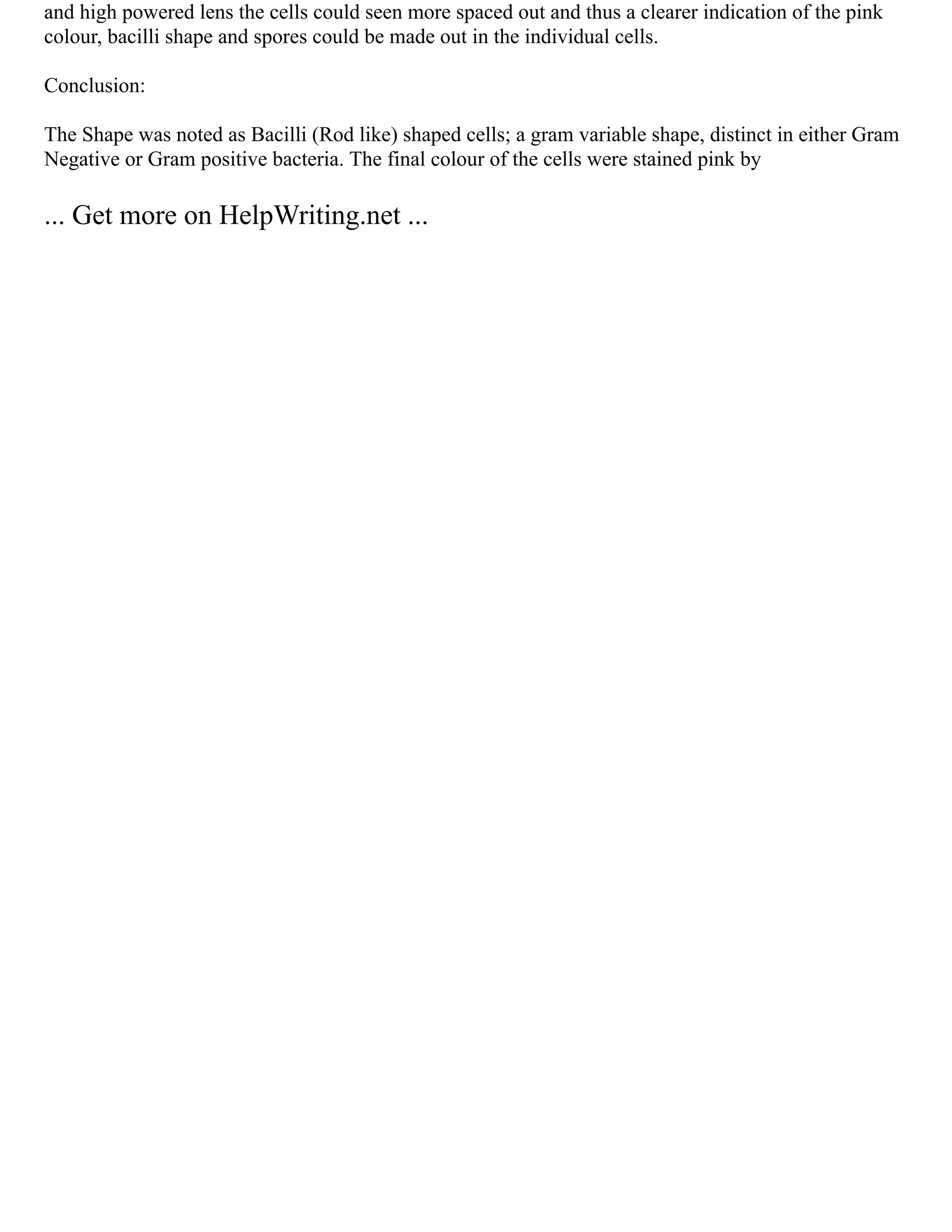 and high powered lens the cells could seen more spaced out and thus a clearer indication of the pink
colour, bacilli shape and spores could be made out in the individual cells.
Conclusion:
The Shape was noted as Bacilli (Rod like) shaped cells; a gram variable shape, distinct in either Gram
Negative or Gram positive bacteria. The final colour of the cells were stained pink by
... Get more on HelpWriting.net ...
 