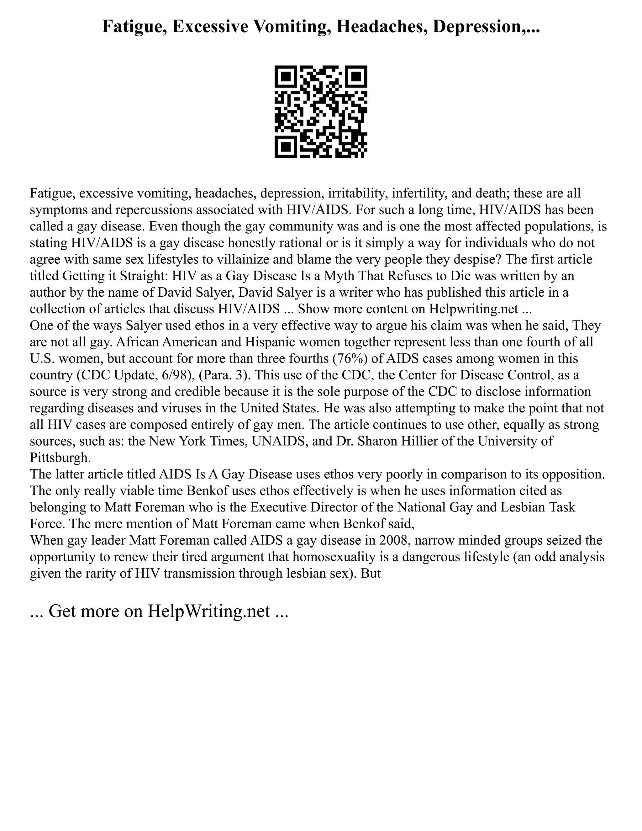 Fatigue, Excessive Vomiting, Headaches, Depression,...
Fatigue, excessive vomiting, headaches, depression, irritability, infertility, and death; these are all
symptoms and repercussions associated with HIV/AIDS. For such a long time, HIV/AIDS has been
called a gay disease. Even though the gay community was and is one the most affected populations, is
stating HIV/AIDS is a gay disease honestly rational or is it simply a way for individuals who do not
agree with same sex lifestyles to villainize and blame the very people they despise? The first article
titled Getting it Straight: HIV as a Gay Disease Is a Myth That Refuses to Die was written by an
author by the name of David Salyer, David Salyer is a writer who has published this article in a
collection of articles that discuss HIV/AIDS ... Show more content on Helpwriting.net ...
One of the ways Salyer used ethos in a very effective way to argue his claim was when he said, They
are not all gay. African American and Hispanic women together represent less than one fourth of all
U.S. women, but account for more than three fourths (76%) of AIDS cases among women in this
country (CDC Update, 6/98), (Para. 3). This use of the CDC, the Center for Disease Control, as a
source is very strong and credible because it is the sole purpose of the CDC to disclose information
regarding diseases and viruses in the United States. He was also attempting to make the point that not
all HIV cases are composed entirely of gay men. The article continues to use other, equally as strong
sources, such as: the New York Times, UNAIDS, and Dr. Sharon Hillier of the University of
Pittsburgh.
The latter article titled AIDS Is A Gay Disease uses ethos very poorly in comparison to its opposition.
The only really viable time Benkof uses ethos effectively is when he uses information cited as
belonging to Matt Foreman who is the Executive Director of the National Gay and Lesbian Task
Force. The mere mention of Matt Foreman came when Benkof said,
When gay leader Matt Foreman called AIDS a gay disease in 2008, narrow minded groups seized the
opportunity to renew their tired argument that homosexuality is a dangerous lifestyle (an odd analysis
given the rarity of HIV transmission through lesbian sex). But
... Get more on HelpWriting.net ...
 
