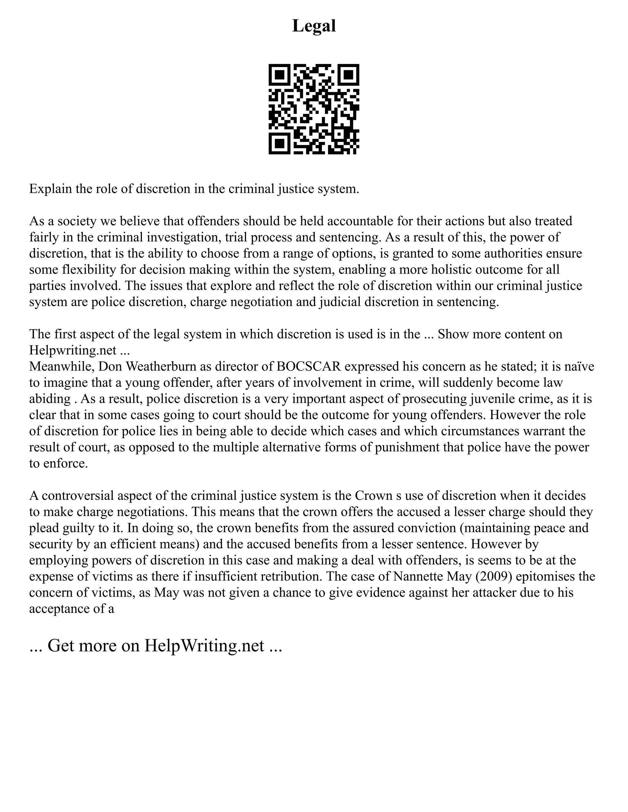 Legal
Explain the role of discretion in the criminal justice system.
As a society we believe that offenders should be held accountable for their actions but also treated
fairly in the criminal investigation, trial process and sentencing. As a result of this, the power of
discretion, that is the ability to choose from a range of options, is granted to some authorities ensure
some flexibility for decision making within the system, enabling a more holistic outcome for all
parties involved. The issues that explore and reflect the role of discretion within our criminal justice
system are police discretion, charge negotiation and judicial discretion in sentencing.
The first aspect of the legal system in which discretion is used is in the ... Show more content on
Helpwriting.net ...
Meanwhile, Don Weatherburn as director of BOCSCAR expressed his concern as he stated; it is naïve
to imagine that a young offender, after years of involvement in crime, will suddenly become law
abiding . As a result, police discretion is a very important aspect of prosecuting juvenile crime, as it is
clear that in some cases going to court should be the outcome for young offenders. However the role
of discretion for police lies in being able to decide which cases and which circumstances warrant the
result of court, as opposed to the multiple alternative forms of punishment that police have the power
to enforce.
A controversial aspect of the criminal justice system is the Crown s use of discretion when it decides
to make charge negotiations. This means that the crown offers the accused a lesser charge should they
plead guilty to it. In doing so, the crown benefits from the assured conviction (maintaining peace and
security by an efficient means) and the accused benefits from a lesser sentence. However by
employing powers of discretion in this case and making a deal with offenders, is seems to be at the
expense of victims as there if insufficient retribution. The case of Nannette May (2009) epitomises the
concern of victims, as May was not given a chance to give evidence against her attacker due to his
acceptance of a
... Get more on HelpWriting.net ...
 