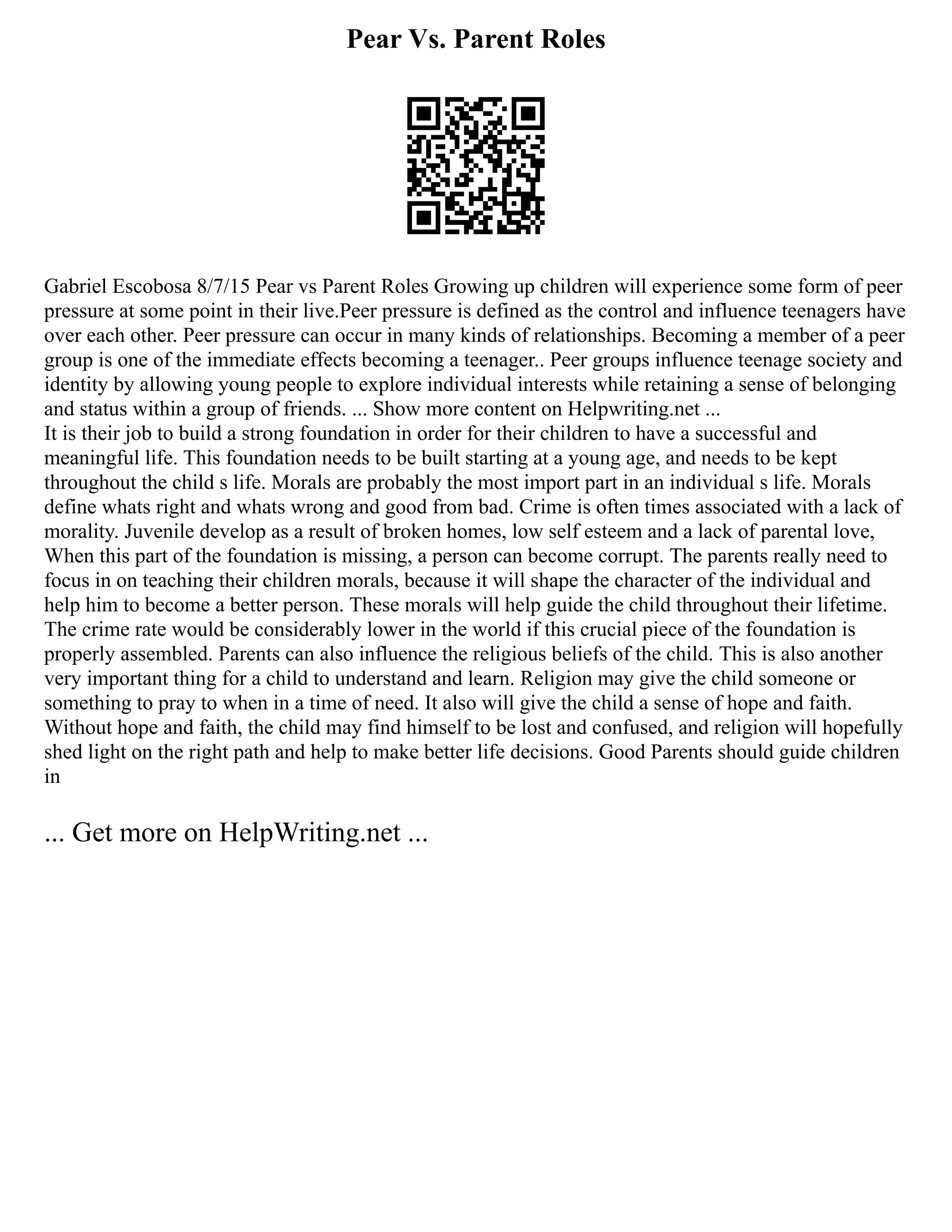 Pear Vs. Parent Roles
Gabriel Escobosa 8/7/15 Pear vs Parent Roles Growing up children will experience some form of peer
pressure at some point in their live.Peer pressure is defined as the control and influence teenagers have
over each other. Peer pressure can occur in many kinds of relationships. Becoming a member of a peer
group is one of the immediate effects becoming a teenager.. Peer groups influence teenage society and
identity by allowing young people to explore individual interests while retaining a sense of belonging
and status within a group of friends. ... Show more content on Helpwriting.net ...
It is their job to build a strong foundation in order for their children to have a successful and
meaningful life. This foundation needs to be built starting at a young age, and needs to be kept
throughout the child s life. Morals are probably the most import part in an individual s life. Morals
define whats right and whats wrong and good from bad. Crime is often times associated with a lack of
morality. Juvenile develop as a result of broken homes, low self esteem and a lack of parental love,
When this part of the foundation is missing, a person can become corrupt. The parents really need to
focus in on teaching their children morals, because it will shape the character of the individual and
help him to become a better person. These morals will help guide the child throughout their lifetime.
The crime rate would be considerably lower in the world if this crucial piece of the foundation is
properly assembled. Parents can also influence the religious beliefs of the child. This is also another
very important thing for a child to understand and learn. Religion may give the child someone or
something to pray to when in a time of need. It also will give the child a sense of hope and faith.
Without hope and faith, the child may find himself to be lost and confused, and religion will hopefully
shed light on the right path and help to make better life decisions. Good Parents should guide children
in
... Get more on HelpWriting.net ...
 