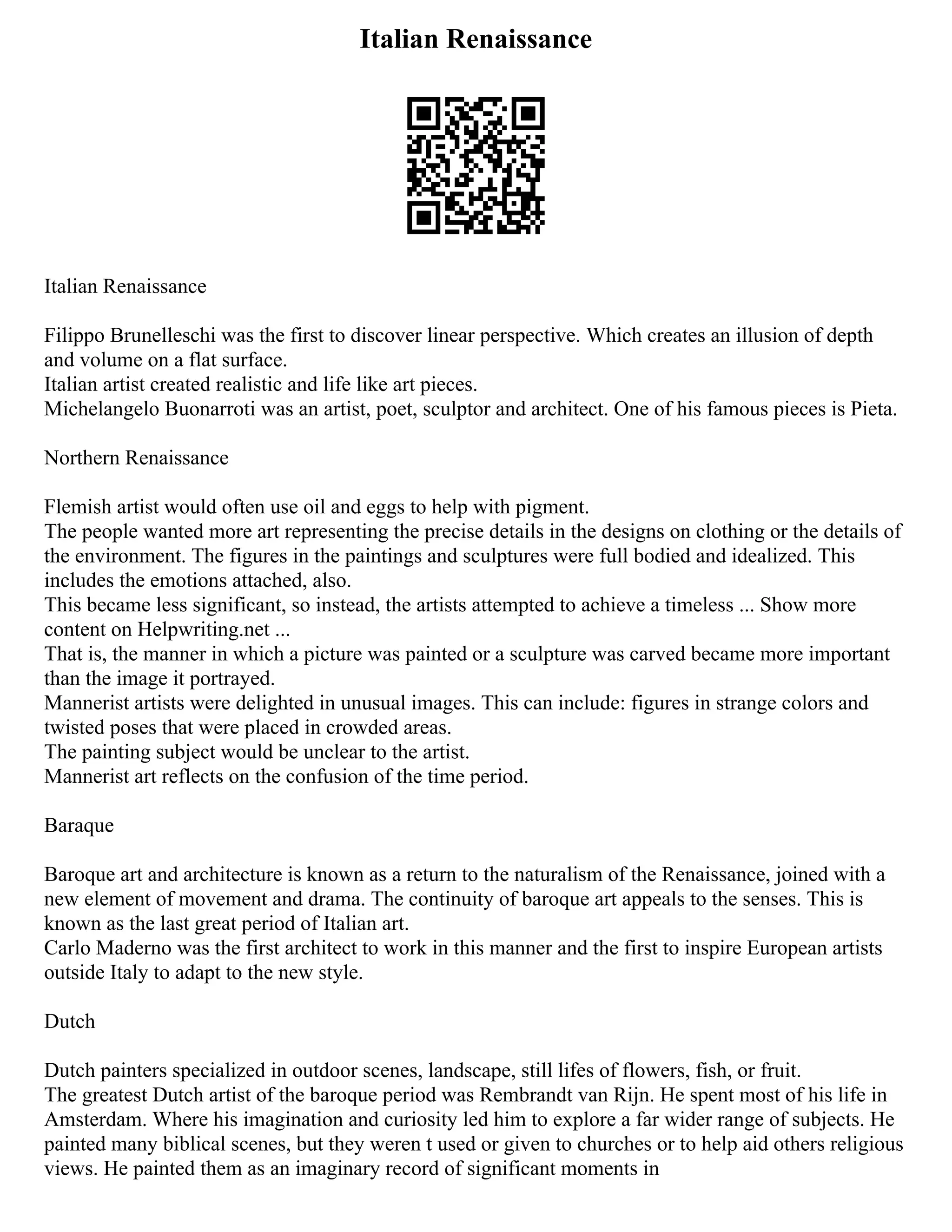 Italian Renaissance
Italian Renaissance
Filippo Brunelleschi was the first to discover linear perspective. Which creates an illusion of depth
and volume on a flat surface.
Italian artist created realistic and life like art pieces.
Michelangelo Buonarroti was an artist, poet, sculptor and architect. One of his famous pieces is Pieta.
Northern Renaissance
Flemish artist would often use oil and eggs to help with pigment.
The people wanted more art representing the precise details in the designs on clothing or the details of
the environment. The figures in the paintings and sculptures were full bodied and idealized. This
includes the emotions attached, also.
This became less significant, so instead, the artists attempted to achieve a timeless ... Show more
content on Helpwriting.net ...
That is, the manner in which a picture was painted or a sculpture was carved became more important
than the image it portrayed.
Mannerist artists were delighted in unusual images. This can include: figures in strange colors and
twisted poses that were placed in crowded areas.
The painting subject would be unclear to the artist.
Mannerist art reflects on the confusion of the time period.
Baraque
Baroque art and architecture is known as a return to the naturalism of the Renaissance, joined with a
new element of movement and drama. The continuity of baroque art appeals to the senses. This is
known as the last great period of Italian art.
Carlo Maderno was the first architect to work in this manner and the first to inspire European artists
outside Italy to adapt to the new style.
Dutch
Dutch painters specialized in outdoor scenes, landscape, still lifes of flowers, fish, or fruit.
The greatest Dutch artist of the baroque period was Rembrandt van Rijn. He spent most of his life in
Amsterdam. Where his imagination and curiosity led him to explore a far wider range of subjects. He
painted many biblical scenes, but they weren t used or given to churches or to help aid others religious
views. He painted them as an imaginary record of significant moments in
 