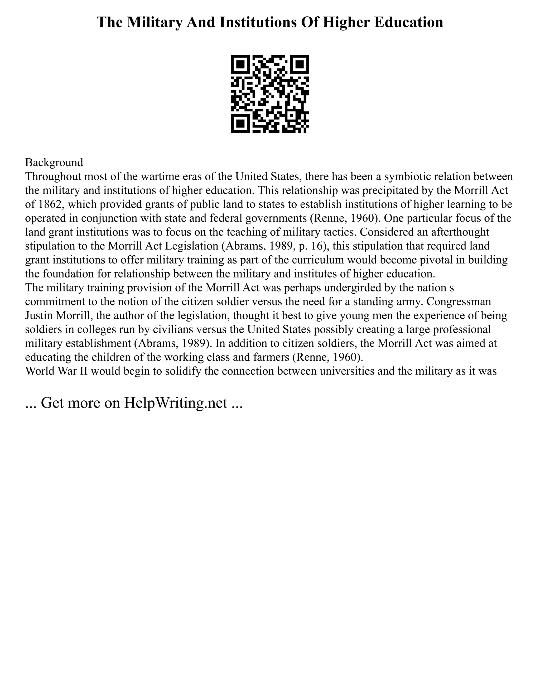 The Military And Institutions Of Higher Education
Background
Throughout most of the wartime eras of the United States, there has been a symbiotic relation between
the military and institutions of higher education. This relationship was precipitated by the Morrill Act
of 1862, which provided grants of public land to states to establish institutions of higher learning to be
operated in conjunction with state and federal governments (Renne, 1960). One particular focus of the
land grant institutions was to focus on the teaching of military tactics. Considered an afterthought
stipulation to the Morrill Act Legislation (Abrams, 1989, p. 16), this stipulation that required land
grant institutions to offer military training as part of the curriculum would become pivotal in building
the foundation for relationship between the military and institutes of higher education.
The military training provision of the Morrill Act was perhaps undergirded by the nation s
commitment to the notion of the citizen soldier versus the need for a standing army. Congressman
Justin Morrill, the author of the legislation, thought it best to give young men the experience of being
soldiers in colleges run by civilians versus the United States possibly creating a large professional
military establishment (Abrams, 1989). In addition to citizen soldiers, the Morrill Act was aimed at
educating the children of the working class and farmers (Renne, 1960).
World War II would begin to solidify the connection between universities and the military as it was
... Get more on HelpWriting.net ...
 