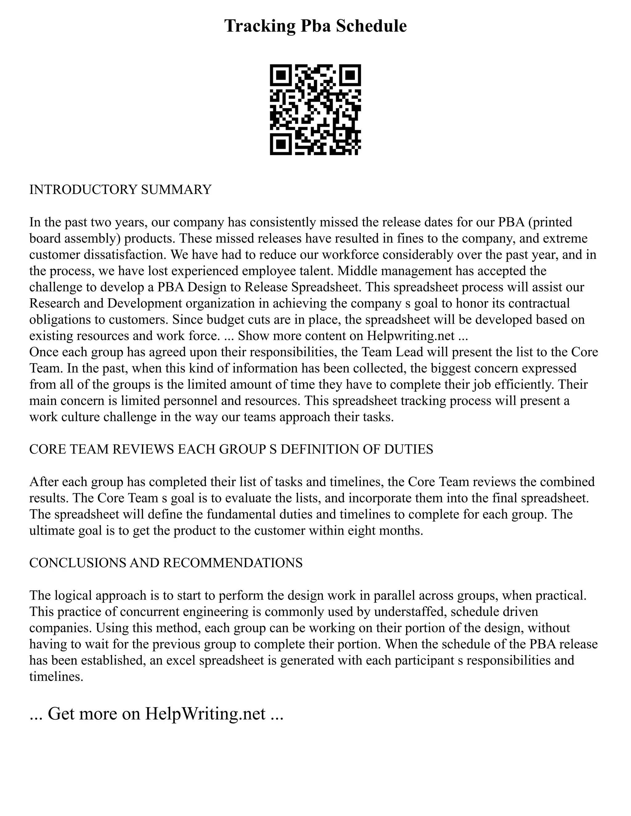 Tracking Pba Schedule
INTRODUCTORY SUMMARY
In the past two years, our company has consistently missed the release dates for our PBA (printed
board assembly) products. These missed releases have resulted in fines to the company, and extreme
customer dissatisfaction. We have had to reduce our workforce considerably over the past year, and in
the process, we have lost experienced employee talent. Middle management has accepted the
challenge to develop a PBA Design to Release Spreadsheet. This spreadsheet process will assist our
Research and Development organization in achieving the company s goal to honor its contractual
obligations to customers. Since budget cuts are in place, the spreadsheet will be developed based on
existing resources and work force. ... Show more content on Helpwriting.net ...
Once each group has agreed upon their responsibilities, the Team Lead will present the list to the Core
Team. In the past, when this kind of information has been collected, the biggest concern expressed
from all of the groups is the limited amount of time they have to complete their job efficiently. Their
main concern is limited personnel and resources. This spreadsheet tracking process will present a
work culture challenge in the way our teams approach their tasks.
CORE TEAM REVIEWS EACH GROUP S DEFINITION OF DUTIES
After each group has completed their list of tasks and timelines, the Core Team reviews the combined
results. The Core Team s goal is to evaluate the lists, and incorporate them into the final spreadsheet.
The spreadsheet will define the fundamental duties and timelines to complete for each group. The
ultimate goal is to get the product to the customer within eight months.
CONCLUSIONS AND RECOMMENDATIONS
The logical approach is to start to perform the design work in parallel across groups, when practical.
This practice of concurrent engineering is commonly used by understaffed, schedule driven
companies. Using this method, each group can be working on their portion of the design, without
having to wait for the previous group to complete their portion. When the schedule of the PBA release
has been established, an excel spreadsheet is generated with each participant s responsibilities and
timelines.
... Get more on HelpWriting.net ...
 
