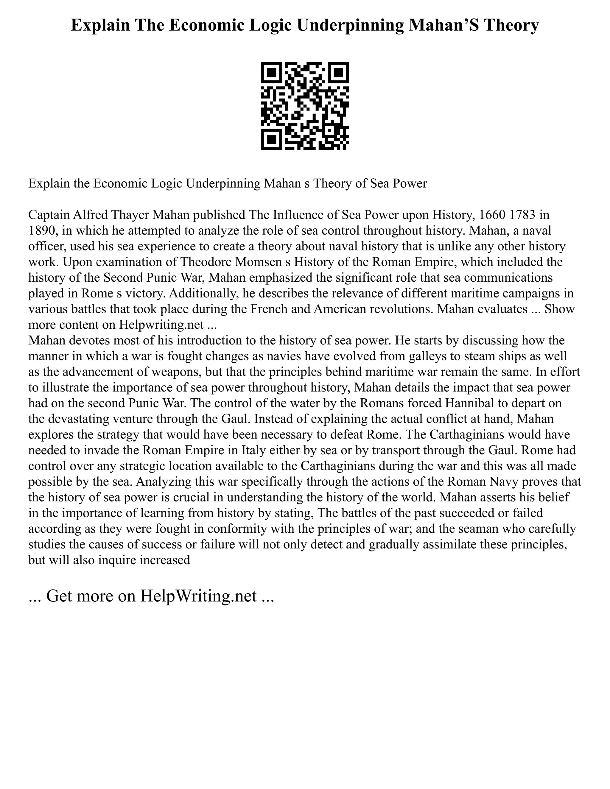 Explain The Economic Logic Underpinning Mahan’S Theory
Explain the Economic Logic Underpinning Mahan s Theory of Sea Power
Captain Alfred Thayer Mahan published The Influence of Sea Power upon History, 1660 1783 in
1890, in which he attempted to analyze the role of sea control throughout history. Mahan, a naval
officer, used his sea experience to create a theory about naval history that is unlike any other history
work. Upon examination of Theodore Momsen s History of the Roman Empire, which included the
history of the Second Punic War, Mahan emphasized the significant role that sea communications
played in Rome s victory. Additionally, he describes the relevance of different maritime campaigns in
various battles that took place during the French and American revolutions. Mahan evaluates ... Show
more content on Helpwriting.net ...
Mahan devotes most of his introduction to the history of sea power. He starts by discussing how the
manner in which a war is fought changes as navies have evolved from galleys to steam ships as well
as the advancement of weapons, but that the principles behind maritime war remain the same. In effort
to illustrate the importance of sea power throughout history, Mahan details the impact that sea power
had on the second Punic War. The control of the water by the Romans forced Hannibal to depart on
the devastating venture through the Gaul. Instead of explaining the actual conflict at hand, Mahan
explores the strategy that would have been necessary to defeat Rome. The Carthaginians would have
needed to invade the Roman Empire in Italy either by sea or by transport through the Gaul. Rome had
control over any strategic location available to the Carthaginians during the war and this was all made
possible by the sea. Analyzing this war specifically through the actions of the Roman Navy proves that
the history of sea power is crucial in understanding the history of the world. Mahan asserts his belief
in the importance of learning from history by stating, The battles of the past succeeded or failed
according as they were fought in conformity with the principles of war; and the seaman who carefully
studies the causes of success or failure will not only detect and gradually assimilate these principles,
but will also inquire increased
... Get more on HelpWriting.net ...
 