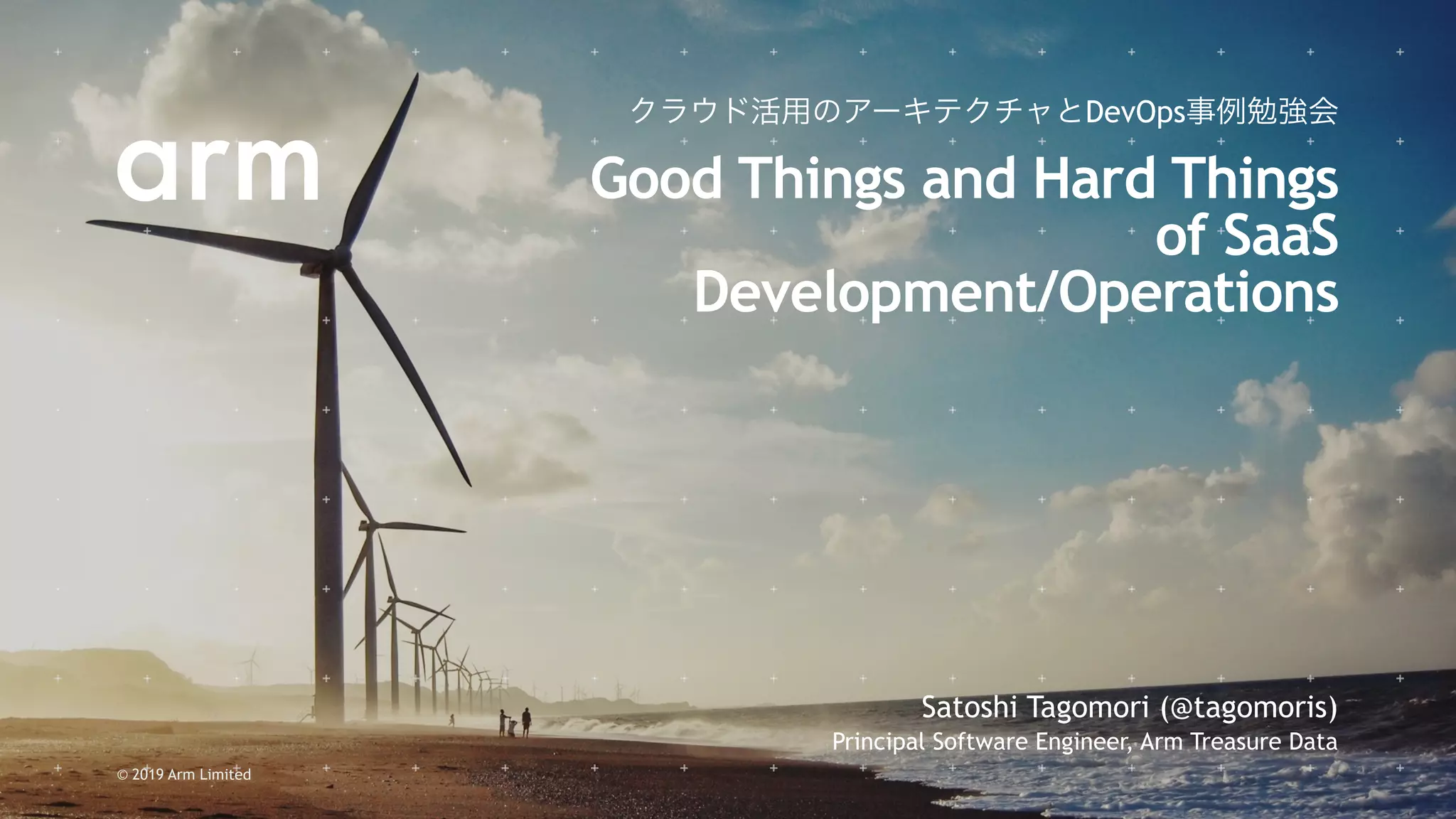 © 2019 Arm Limited
Satoshi Tagomori (@tagomoris)
Principal Software Engineer, Arm Treasure Data
クラウド活用のアーキテクチャとDevOps事例勉強会
Good Things and Hard Things
of SaaS
Development/Operations
 