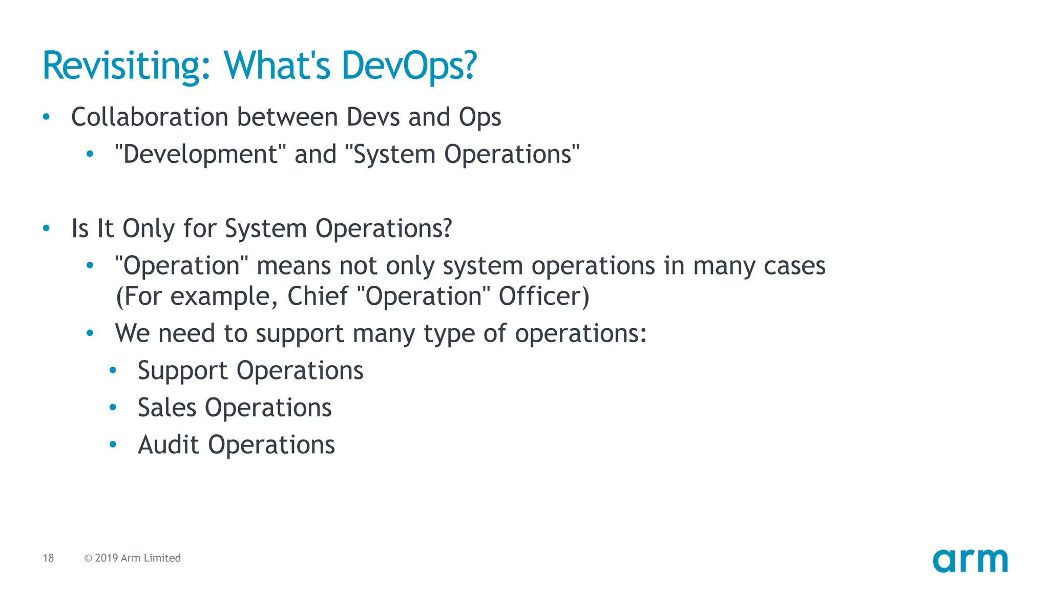 © 2019 Arm Limited18
Revisiting: What's DevOps?
• Collaboration between Devs and Ops
• "Development" and "System Operations"
• Is It Only for System Operations?
• "Operation" means not only system operations in many cases 
(For example, Chief "Operation" Officer)
• We need to support many type of operations:
• Support Operations
• Sales Operations
• Audit Operations
 