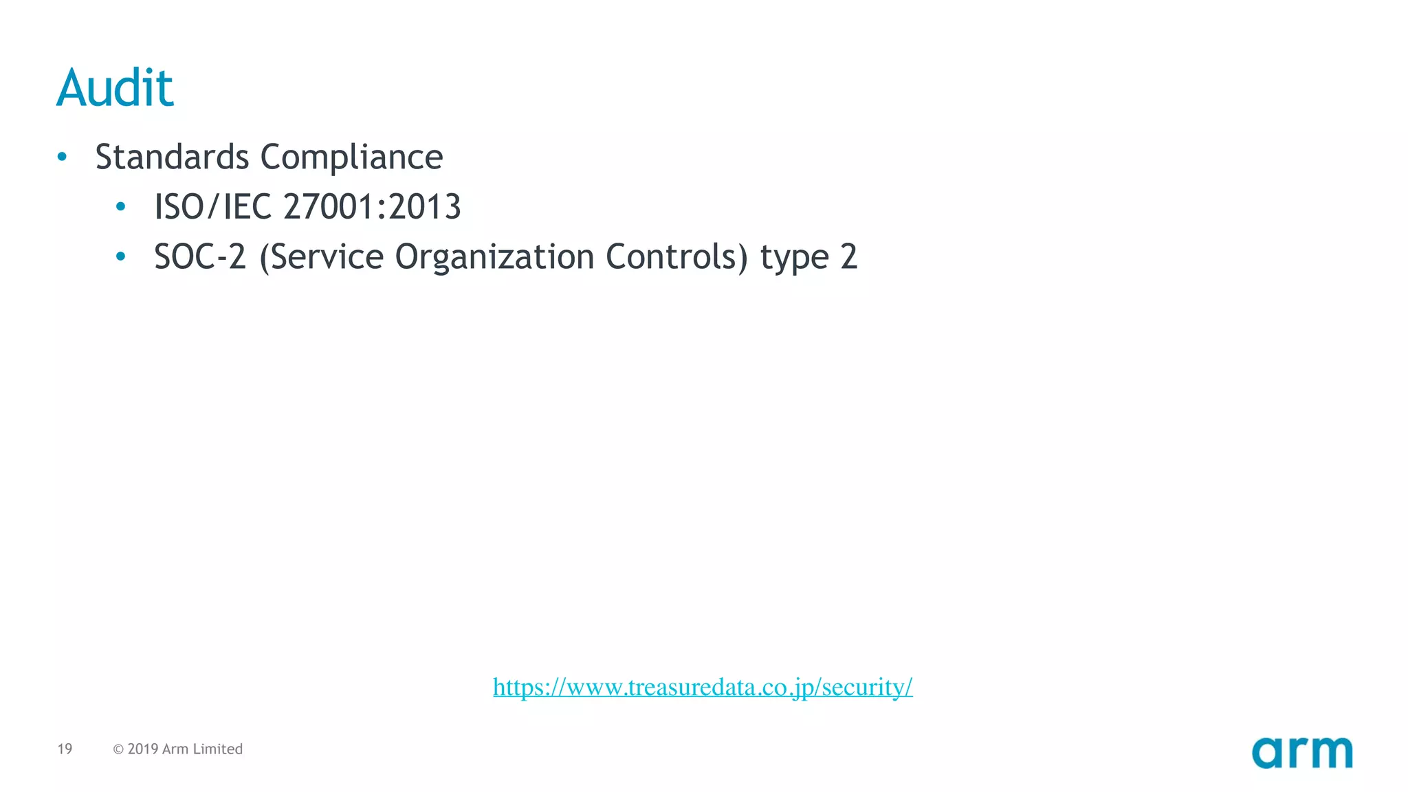 © 2019 Arm Limited19
Audit
• Standards Compliance
• ISO/IEC 27001:2013
• SOC-2 (Service Organization Controls) type 2
https://www.treasuredata.co.jp/security/
 