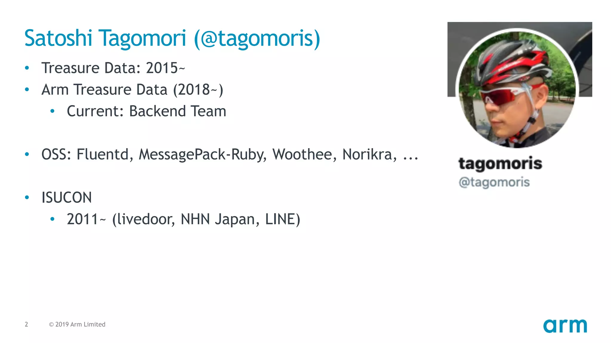 © 2019 Arm Limited2
Satoshi Tagomori (@tagomoris)
• Treasure Data: 2015~
• Arm Treasure Data (2018~)
• Current: Backend Team
• OSS: Fluentd, MessagePack-Ruby, Woothee, Norikra, ...
• ISUCON
• 2011~ (livedoor, NHN Japan, LINE)
 
