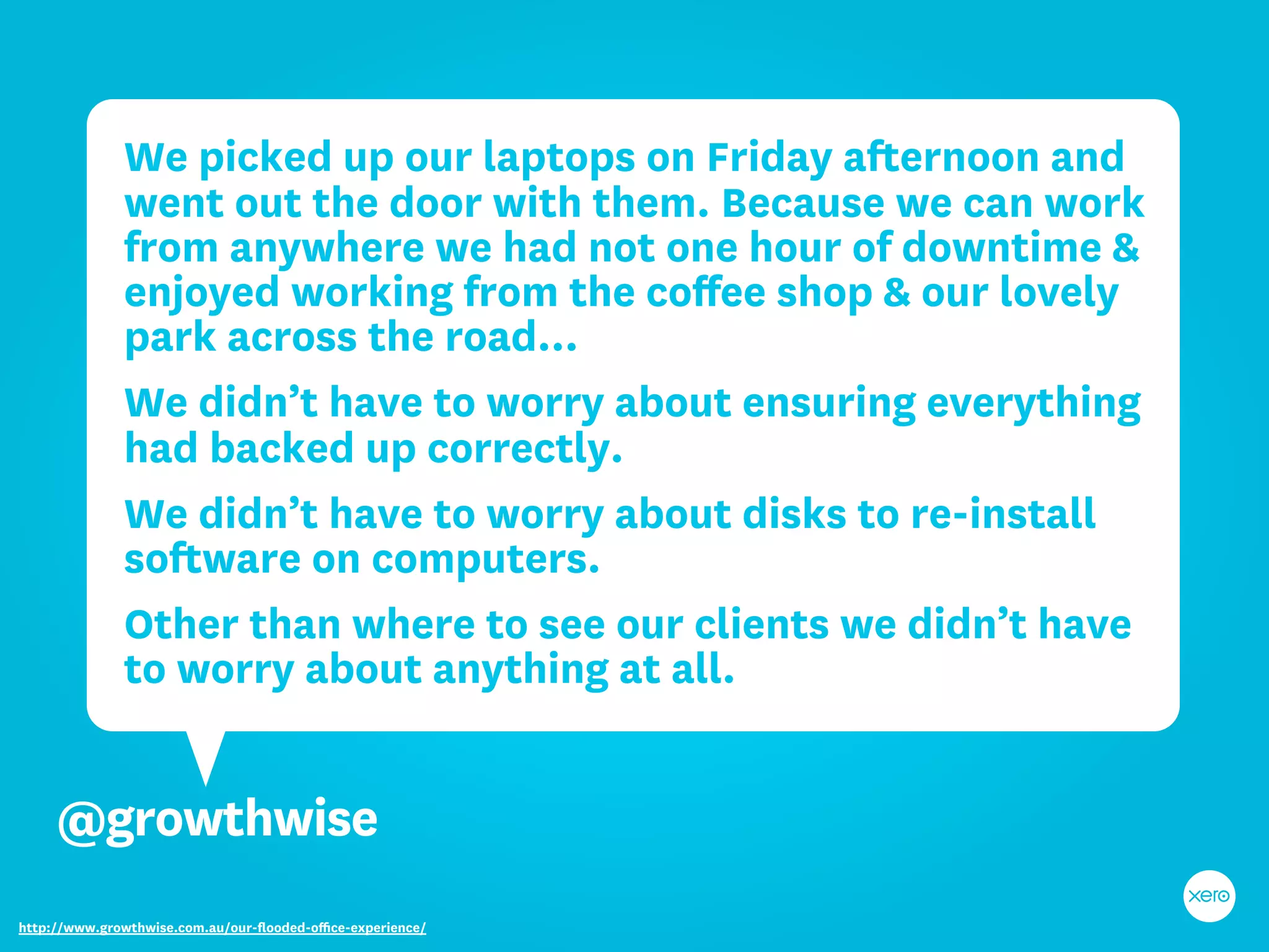 We picked up our laptops on Friday afternoon and
              went out the door with them. Because we can work
              from anywhere we had not one hour of downtime &
              enjoyed working from the coﬀee shop & our lovely
              park across the road...
              We didn’t have to worry about ensuring everything
              had backed up correctly.
              We didn’t have to worry about disks to re-install
              software on computers.
              Other than where to see our clients we didn’t have
              to worry about anything at all.


     @growthwise
http://www.growthwise.com.au/our-ﬂooded-oﬃce-experience/
 