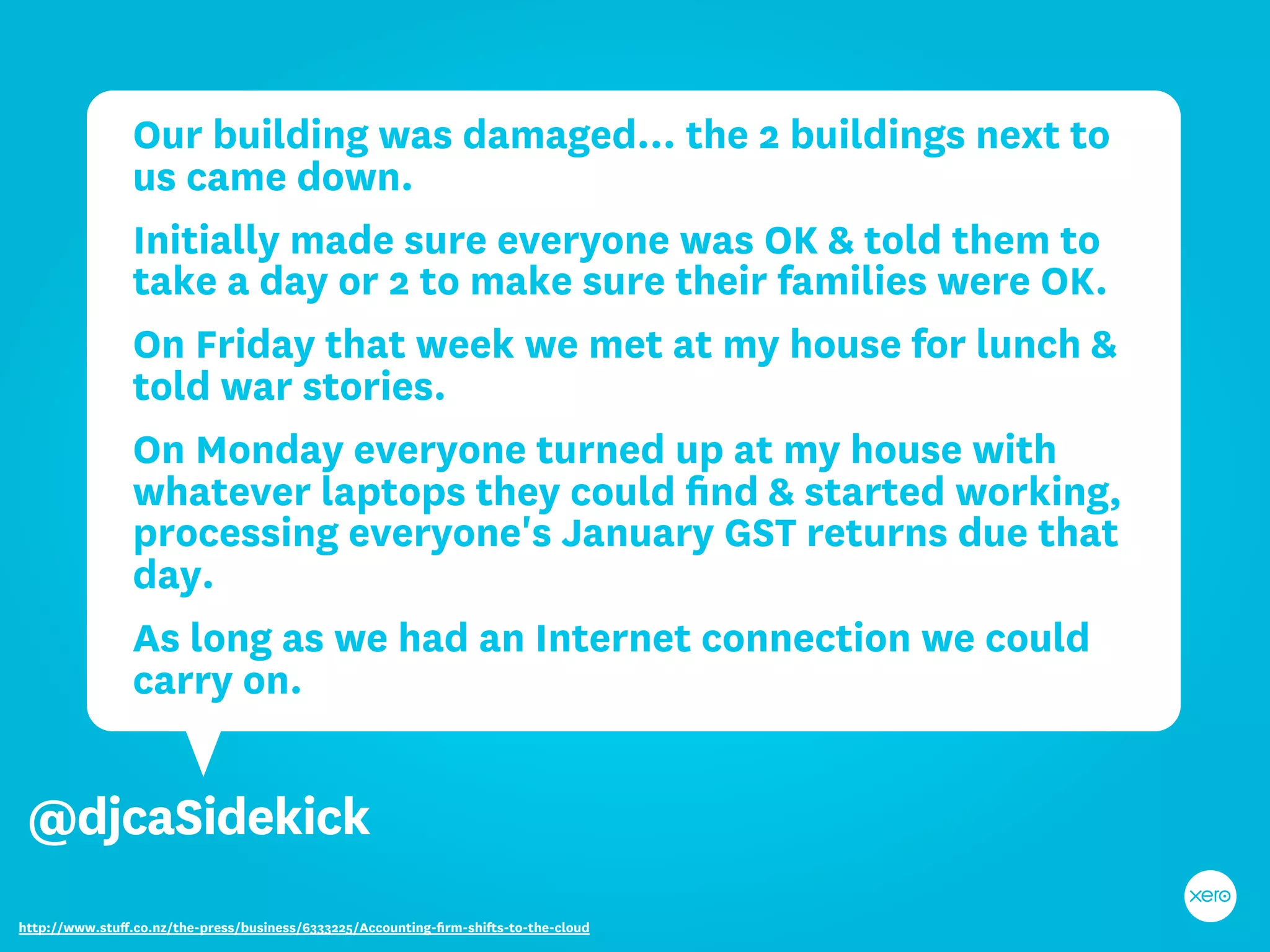 Our building was damaged… the 2 buildings next to
                us came down.
                Initially made sure everyone was OK & told them to
                take a day or 2 to make sure their families were OK.
                On Friday that week we met at my house for lunch &
                told war stories.
                On Monday everyone turned up at my house with
                whatever laptops they could ﬁnd & started working,
                processing everyone's January GST returns due that
                day.
                As long as we had an Internet connection we could
                carry on.


 @djcaSidekick
http://www.stuﬀ.co.nz/the-press/business/6333225/Accounting-ﬁrm-shifts-to-the-cloud
 