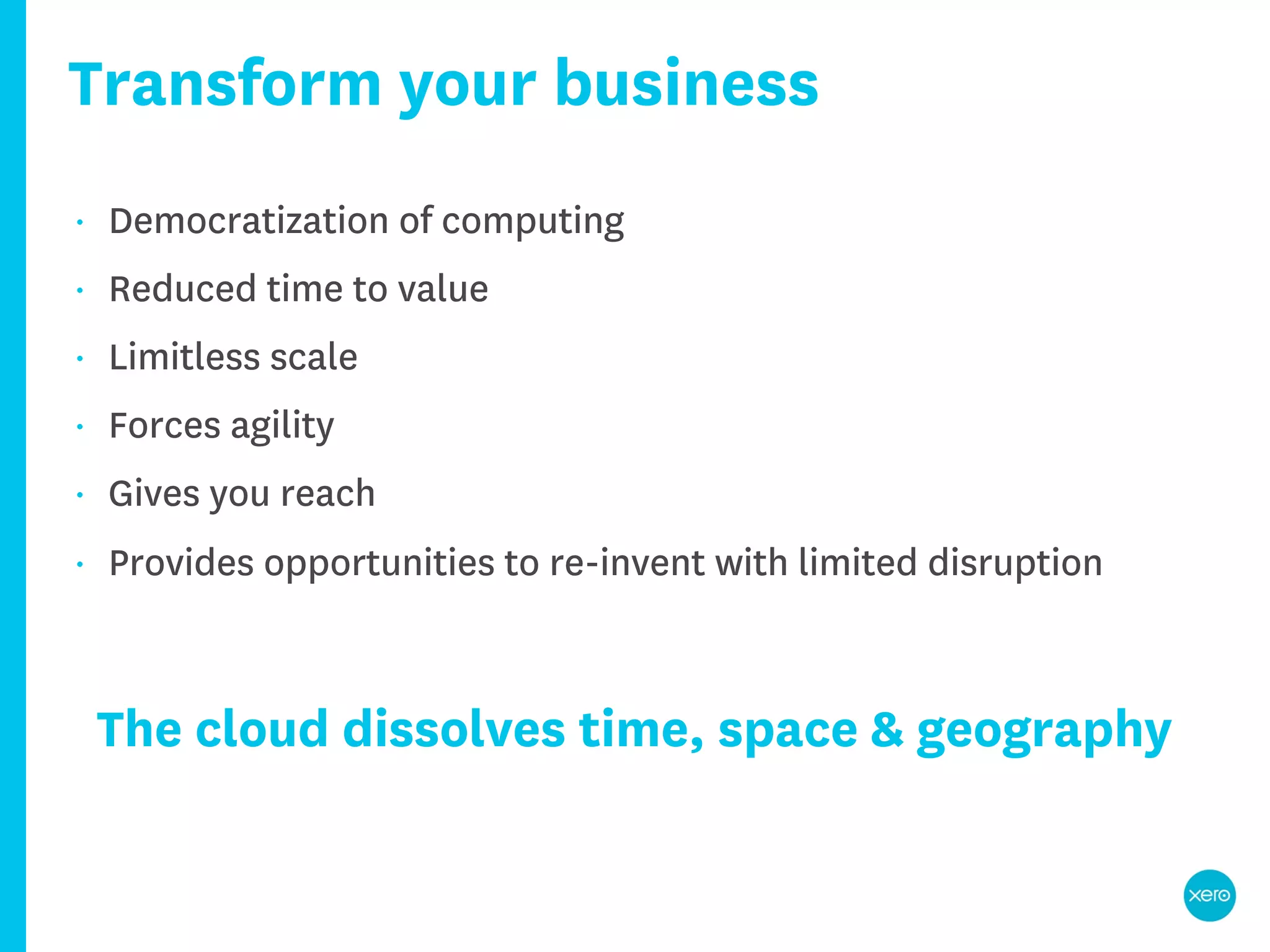Transform your business
•   Democratization of computing
•   Reduced time to value
•   Limitless scale
•   Forces agility
•   Gives you reach
•   Provides opportunities to re-invent with limited disruption



    The cloud dissolves time, space & geography
 