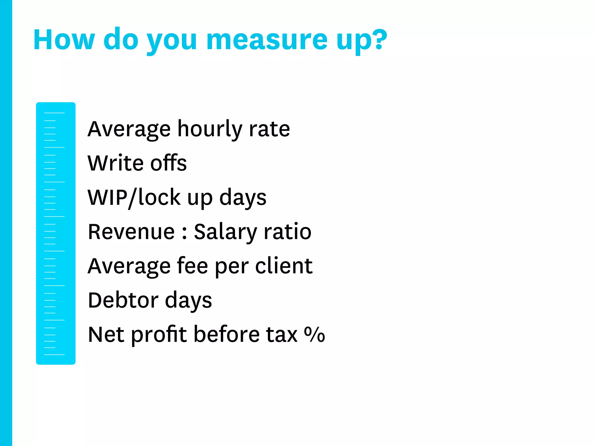 How do you measure up?

   Average hourly rate
   Write oﬀs
   WIP/lock up days
   Revenue : Salary ratio
   Average fee per client
   Debtor days
   Net proﬁt before tax %
 