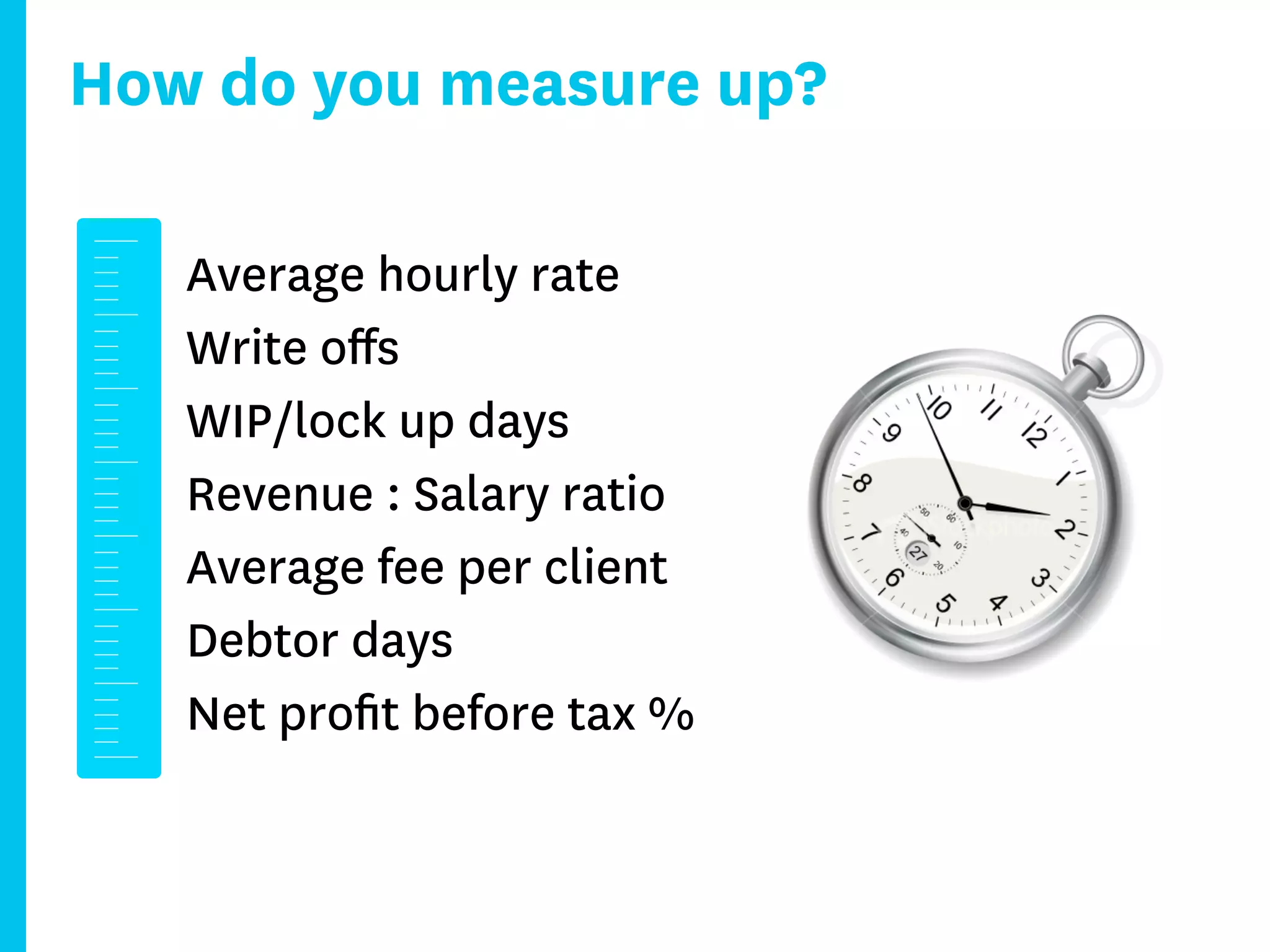How do you measure up?

   Average hourly rate
   Write oﬀs
   WIP/lock up days
   Revenue : Salary ratio
   Average fee per client
   Debtor days
   Net proﬁt before tax %
 