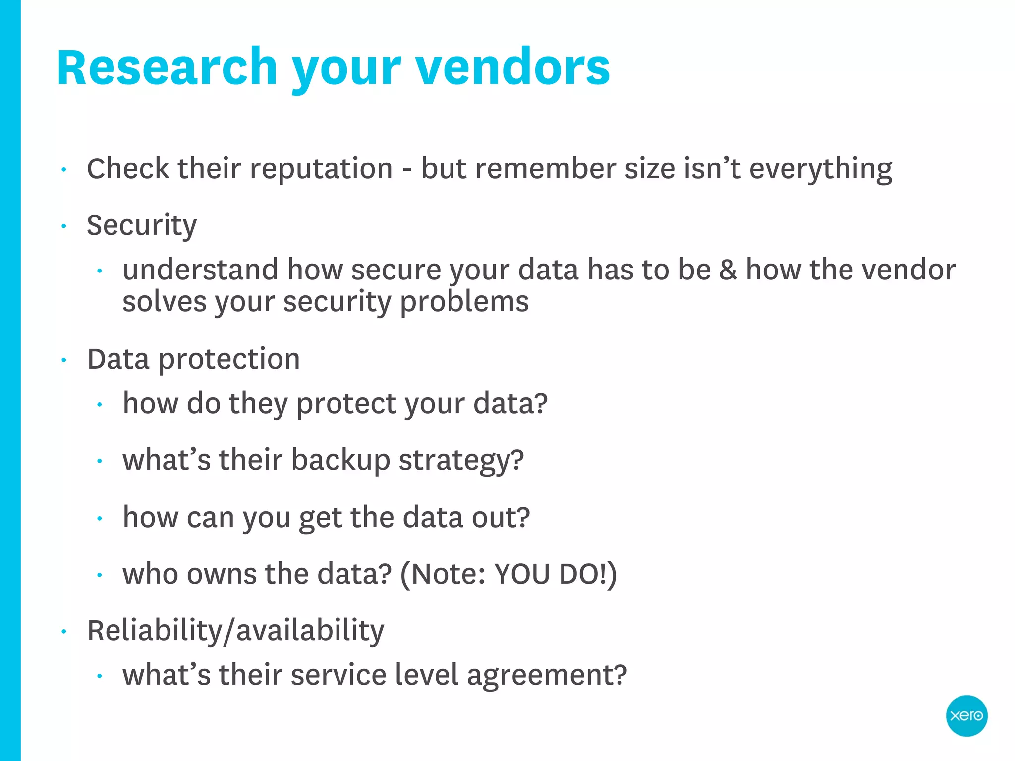 Research your vendors
•   Check their reputation - but remember size isn’t everything
•   Security
     • understand how secure your data has to be & how the vendor
       solves your security problems
•   Data protection
    • how do they protect your data?

    •   what’s their backup strategy?
    •   how can you get the data out?
    •   who owns the data? (Note: YOU DO!)
•   Reliability/availability
    • what’s their service level agreement?
 