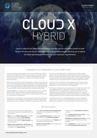 HYBRID 
CHANGING THE PARADIGM OF CLOUD COMPUTING 
Cloud computing is about paying for what you need when you need it; 
infrastructure scaled to the mean of your needs, not the peak. But it is 
also about innovation through IT, Software Defined Networks and the 
need for low cost IT infrastructure, nimble user interfaces and tight 
back-end support 
Where previously CIOs focused their budgets on infrastructure, today the 
rise of Cloud computing has turned that model on its head. Efficient “Pay 
as you go” IT consumption models are taking over from traditional “always 
on” IT. Yet despite enterprises needing large scale, secure high performance 
IT environments, Cloud computing remains mostly Internet-based. 
Cloud X Hybrid from Global Cloud Xchange provides secure, seamless 
access to both Cloud X Private and Cloud X Multi-tenant Clouds 
simultaneously, allowing you to define the ideal operating environment 
for your business’ requirements. 
Operated from our simple-to-use portal, Cloud X Hybrid offers seamless 
manipulation of both highly secure, dedicated enterprise-class Cloud 
data center services and agile, on-demand compute and storage, both 
> Enterprise-class Cloud services, applications 
and content distributed via a global private fiber 
optic network 
> Build and scale a Cloud X data center as demand 
requires and / or stand up new workload 
environments for development, test, quality 
assurance and production within minutes, and 
on a global scale 
> Deploy servers, applications and storage and 
manage the lifecycle of resources online through 
our simple-to-use Cloud X portal 
www.globalcloudxchange.com 
of which are attached directly to Global Cloud Xchange’s global 
network. Servers, applications and storage can be provisioned at the 
click of a mouse button and bandwidth can be turned up instantaneously 
meaning multi-tiered enterprise applications can be deployed globally, 
straight onto your corporate network in minutes rather than months. 
More than 60+ out-of-the-box SaaS applications can be provisioned 
standalone or as components of complex workloads, while custom 
applications can be imported and fully integrated. 
With Cloud X, migrating to and operating from the Cloud has never been 
so straightforward. Our orchestration platform isolates low-level 
dependencies of Cloud applications and decouples them from their 
operating system for agility and portability. Cloud X even supports 
seamless interoperability with 3rd party Cloud providers, so existing Cloud 
based applications can be migrated quickly, efficiently and without fuss. 
And because Cloud X is integrated directly into our private global 
network, once on-net you can seamlessly connect you to any of our 
global Cloud X platforms or GCX data centers in less than an hour. 
> Launch 60+ out-of-the-box SaaS applications 
standalone, or as components of complex 
workloads 
> Simply specify the resources to deploy, with 
the remainder of the process automated 
> Import custom applications and integrate with 
out-of-the-box SaaS workloads 
> Seamless interoperability with 3rd party public 
and private Clouds 
> Provision network bandwidth on-demand in 
real time 
> On-net Global Ethernet connectivity to more 
than 90 countries worldwide 
> Multilingual managed services team including 
live agent support should you encounter 
problems 
> Cloud X platforms sit in the heart of our network 
in the US, Hong Kong, India and the UK 
KEY HIGHLIGHTS 
CLOUD X HYBRID 
PRODUCT SHEET 
Cloud X Hybrid from Global Cloud Xchange provides secure, seamless access to both 
Cloud X Private and Cloud X Multi-tenant Clouds simultaneously, allowing you to define 
the ideal operating environment for your business’ requirements. 
V.001 
 
