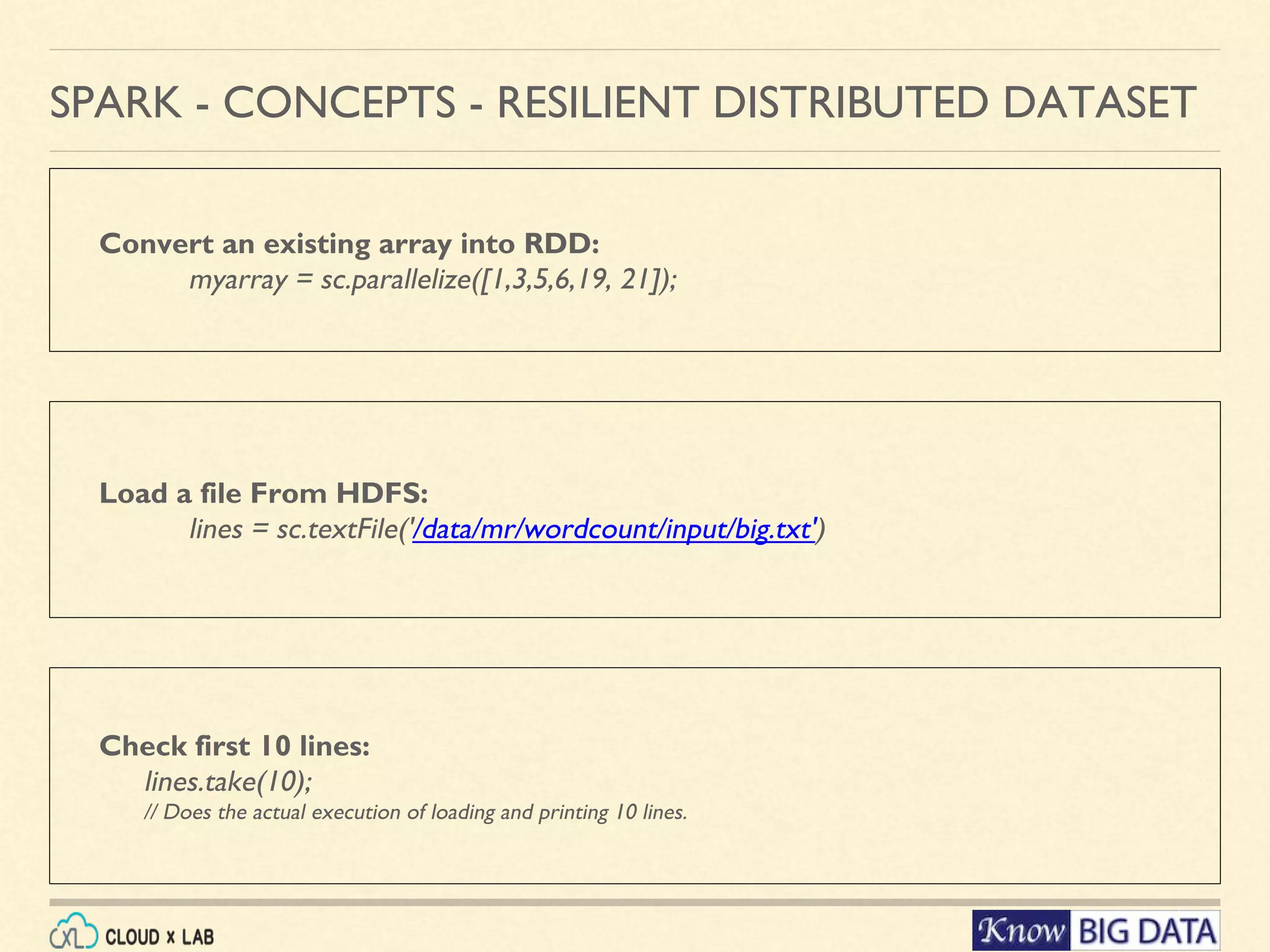 Convert an existing array into RDD: myarray = sc.parallelize([1,3,5,6,19, 21]); SPARK - CONCEPTS - RESILIENT DISTRIBUTED DATASET Load a file From HDFS: lines = sc.textFile('/data/mr/wordcount/input/big.txt') Check first 10 lines: lines.take(10); // Does the actual execution of loading and printing 10 lines. 