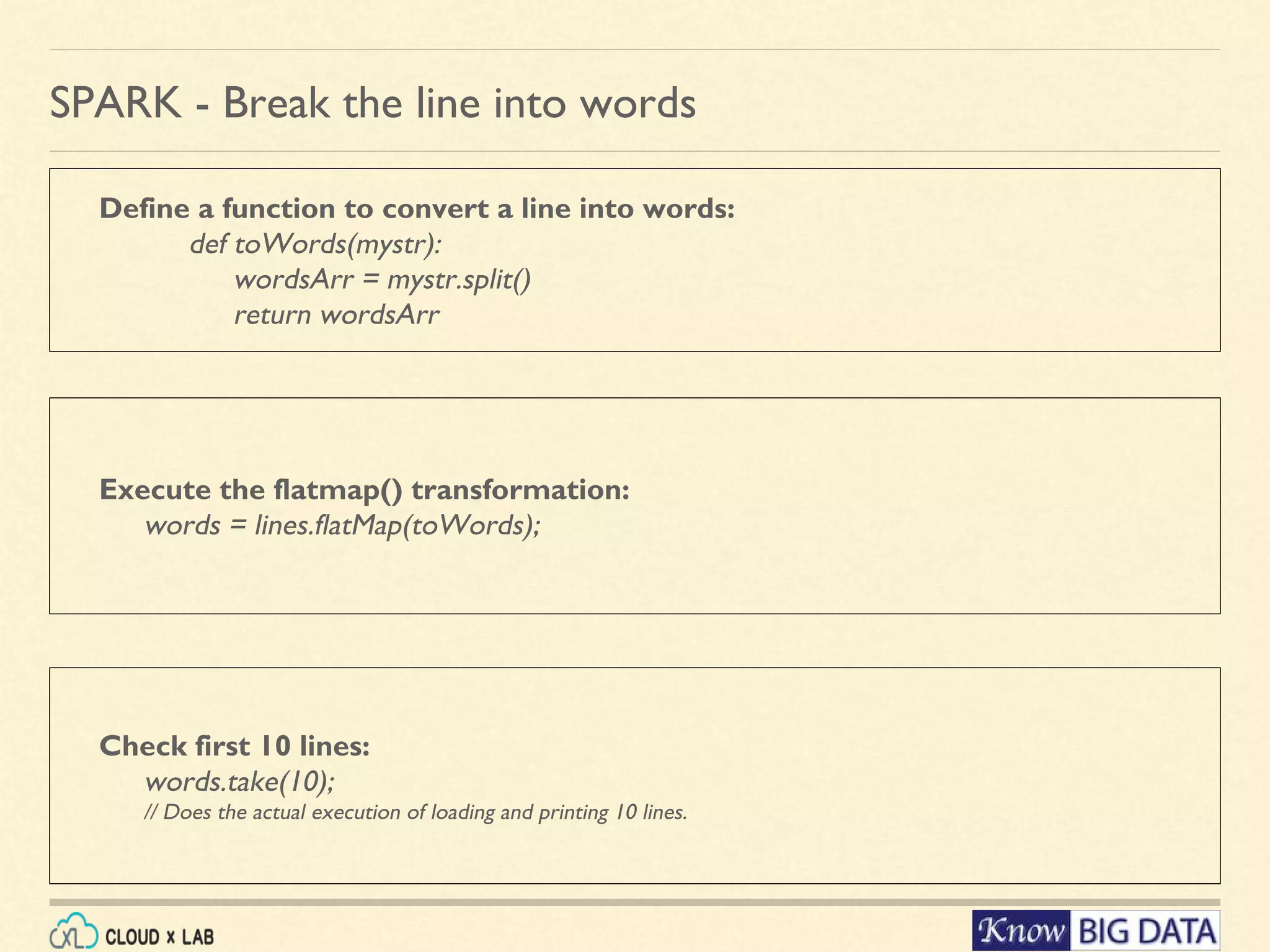 Define a function to convert a line into words: def toWords(mystr): wordsArr = mystr.split() return wordsArr SPARK - Break the line into words Check first 10 lines: words.take(10); // Does the actual execution of loading and printing 10 lines. Execute the flatmap() transformation: words = lines.flatMap(toWords); 