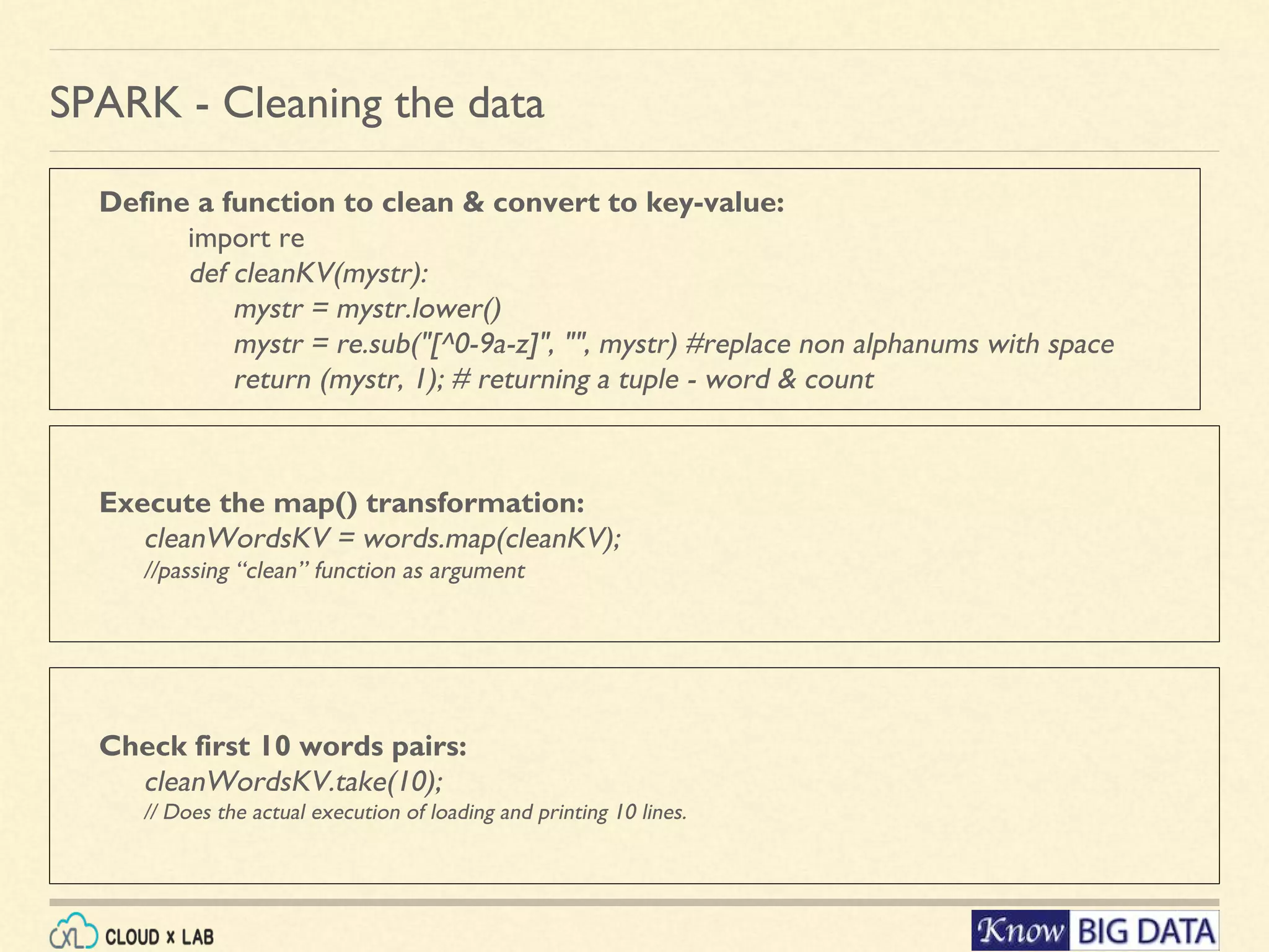 Define a function to clean & convert to key-value: import re def cleanKV(mystr): mystr = mystr.lower() mystr = re.sub("[^0-9a-z]", "", mystr) #replace non alphanums with space return (mystr, 1); # returning a tuple - word & count SPARK - Cleaning the data Execute the map() transformation: cleanWordsKV = words.map(cleanKV); //passing “clean” function as argument Check first 10 words pairs: cleanWordsKV.take(10); // Does the actual execution of loading and printing 10 lines. 