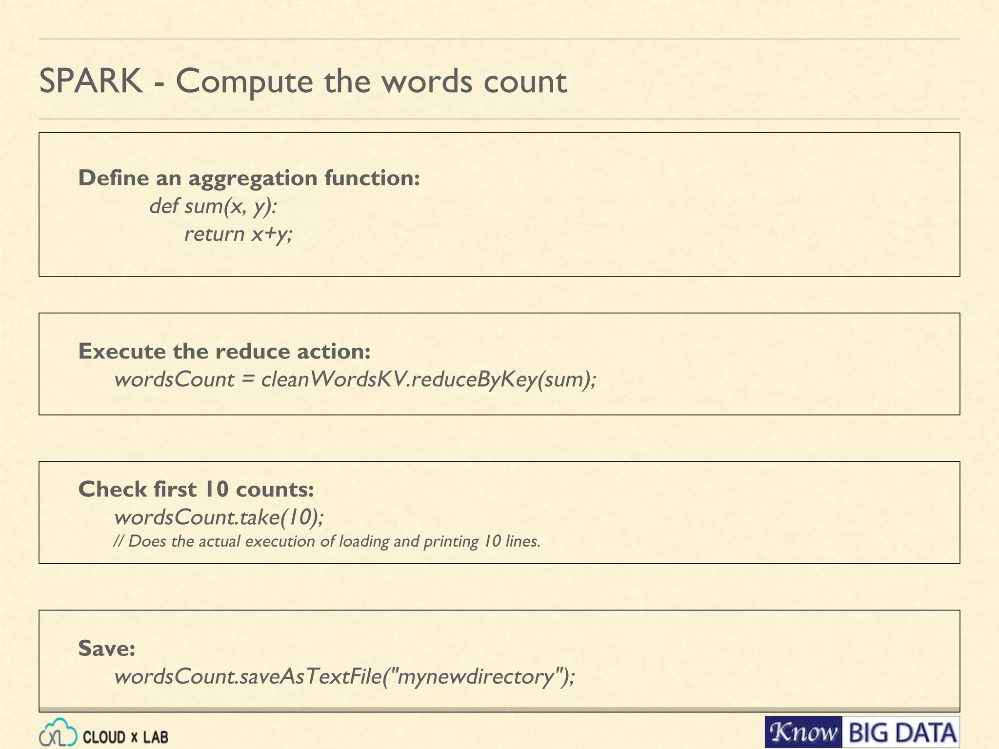 Define an aggregation function: def sum(x, y): return x+y; SPARK - Compute the words count Check first 10 counts: wordsCount.take(10); // Does the actual execution of loading and printing 10 lines. Execute the reduce action: wordsCount = cleanWordsKV.reduceByKey(sum); Save: wordsCount.saveAsTextFile("mynewdirectory"); 
