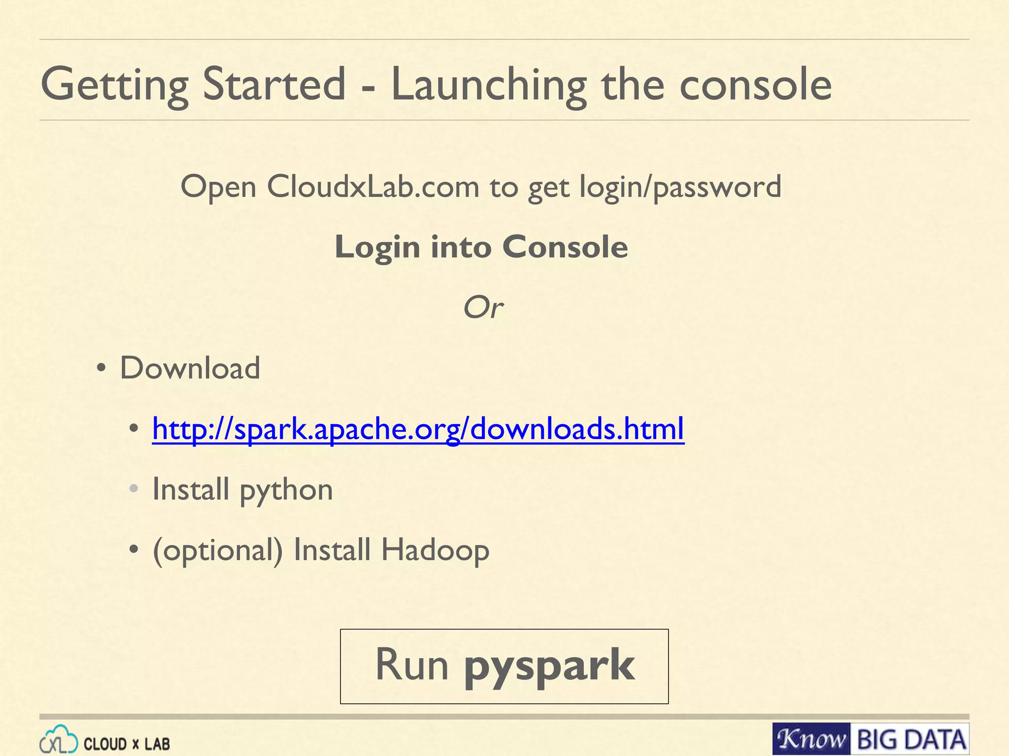 Getting Started - Launching the console Open CloudxLab.com to get login/password Login into Console Or • Download • http://spark.apache.org/downloads.html • Install python • (optional) Install Hadoop Run pyspark 